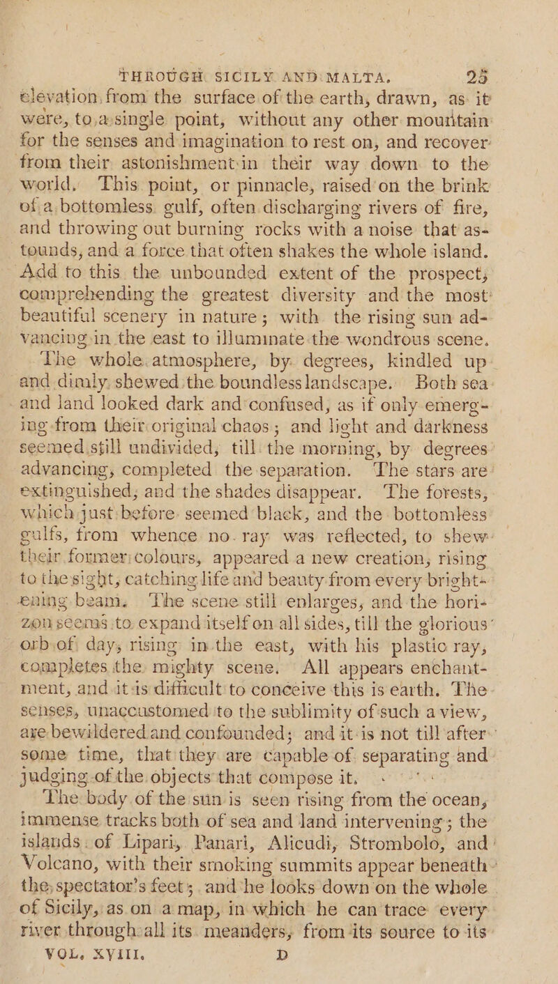 elevation from the surface of the earth, drawn, as. it were, to,asingle point, without any other mountain for the senses and imagination to rest on, and recover. from their astonishmentin their way down to the world, This point, or pinnacle, raised’on the brink of a bottomless. gulf, often discharging rivers of fire, and throwing out burning rocks with a noise that’ as- tounds, and a force that often shakes the whole island. Add to this the unbounded extent of the prospect; comprehending the greatest diversity and the most: beautiful scenery in nature; with the rising sun ad- vancing in the east to illuminate the wondrous scene. The whole. atmosphere, by. degrees, kindled up and dimly, shewed the boundlesslandscape.. Both sea and land looked dark and‘confused, as if only emerg- ing from their original chaos; and light and darkness seemed still undivided, till: the morning, by degrees advancing, completed the separation. ‘The stars are: extinguished; and the shades disappear. ‘The forests, Which just: before. seemed black, and the bottomless gulfs, from whence no. ray was reflected, to shew. their former;colours, appeared a new creation, rising to the sight, catching life and beauty from every bright+ ening beam. The scene still enlarges, and the hori- zon seems ito. expand itself on all sides, till the glorious’ orb,of days rising inthe east, with his plastio ray, completes the mighty scene. All appears enchant- ment, and itas difficult to conceive this is earth. The senses, unaccustomed ito the sublimity ofsuch a view, aye bewildered and confounded; and it-is not till after. some time, that they are capable of. separating and judging of the objects that compose it. Lab: The body of the sun is seen rising from the ocean, immense tracks both of sea and land intervening; the islands. of Lipari, Panari, Alicudi, Strombolo, and: Volcano, with their smoking summits appear beneath» the; spectator’s feet; and ‘he looks down on the whole of Sicily,.as on a map, in which he can trace every river through all its. meanders, from its source to its VOL, XVIII. D