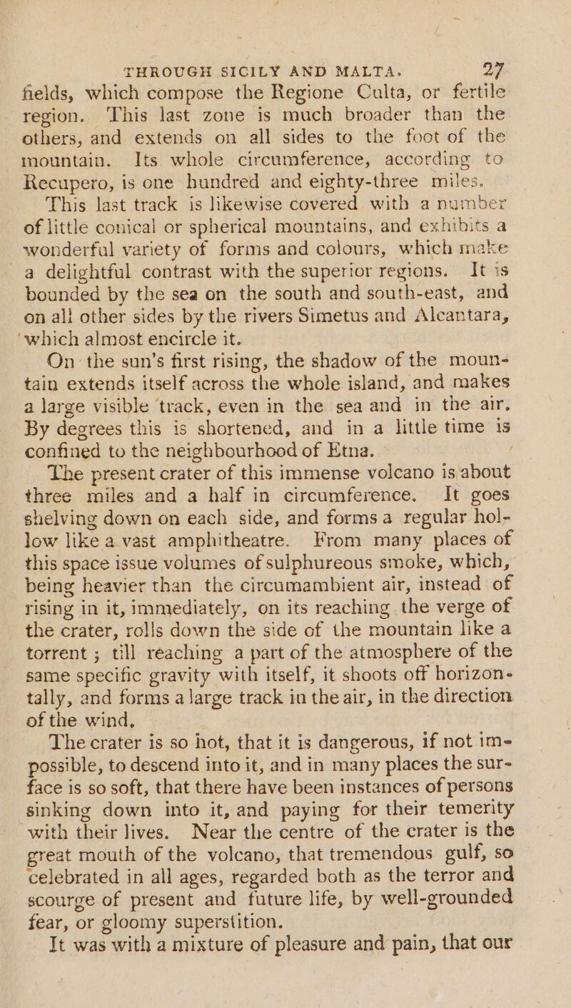 fields, which compose the Regione Culta, or fertile region. ‘This last zone is much broader than the others, and extends on all sides to the foot of the mountain. Its whole circumference, according to Recupero, is one hundred and eighty-three miles. This last track is likewise covered with a number of little conical or spherical mountains, and exhibits a wonderful variety of forms and colours, which make a delightful contrast with the superior regions. It is bounded by the sea on the south and south-east, and on all other sides by the rivers Simetus and Alcantara, ‘which almost encircle it. On the sun’s first rising, the shadow of the moun- tain extends itself across the whole island, and makes a large visible track, even in the sea and in the air. By degrees this is shortened, and in a little time 1s confined to the neighbourhood of Etna. The present crater of this immense volcano is about three miles and a half in circumference. It goes shelving down on each side, and formsa regular hol- low like avast amphitheatre. From many places of this space issue volumes of sulphureous smoke, which, being heavier than the circumambient air, instead of rising in it, immediately, on its reaching the verge of the crater, rolls down the side of the mountain like a torrent ; till reaching a part of the atmosphere of the same specific gravity with itself, it shoots off horizon- tally, and forms a large track in the air, in the direction of the wind, The crater is so hot, that it is dangerous, if not im- possible, to descend into it, and in many places the sur- face is so soft, that there have been instances of persons sinking down into it, and paying for their temerity with their lives. Near the centre of the crater is the great mouth of the volcano, that tremendous gulf, so celebrated in all ages, regarded both as the terror and scourge of present and future life, by well-grounded fear, or gloomy superstition. It was with a mixture of pleasure and pain, that our