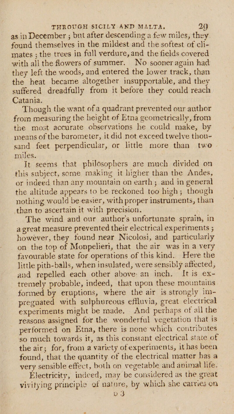 as in December ; but after. descending a few miles, they found themselves in the mildest and the softest of cli- mates ; the trees in full verdure, and the fields covered with all the flowers of summer. No sooner again had they left the woods, and entered the lower track, than the heat became altogether insupportable, and they suffered dreadfully from it before they could reach Catania. | : Though the want ofa quadrant prevented our author from measuring the height of Etna geometrically, from the most accurate observations he could make, by means of the barometer, it did not exceed twelve thou- sand feet perpendicular, or little more than twe miles. It seems that philosophers are much divided on this subject, some making it higher than the Andes, or indeed than any mountain on earth; and in general the altitude appears to be reckoned too high; though nothing would be easier, with proper instruments, than than to ascertain it with precision. The wind and our author’s unfortunate sprain, in a great measure prevented their electrical experiments ; however, they found near Nicolosi, and particularly on the top of Monpelieri, that the air was in a very favourable state for operations of this kind. Here the little pith-balls, when insulated, were sensibly affected, and repelled each other above: an inch. It is ex- tremely probable, indeed, that upon these mountains formed by eruptions, where the air is strongly im- pregnated with sulphureous effluvia, great electrical experiments might be made. _ And perhaps of all the reasons assigned for the wonderful vegetation that is performed on Etna, there is none which contributes so much towards it, as this constant electrical state of the air; for, from a variety of experiments, it has been found, that the quantity of the electrical matter has a yery sensible effect, both on vegetable and animal life. Electricity, indeed, may be considered as the great vivitying principle of nature, by which she carries on v3