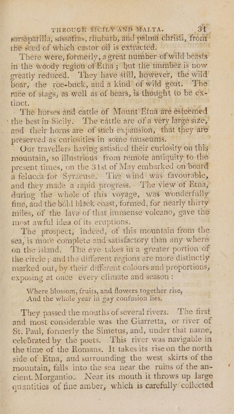 sarsapatilla, sdssaftas, rubarb, atid palma christi, from” the seed of which castor oil is extracted. - ines There were, formerly, a great number of wild beasts” im the woody region:of Etha : ; but the number is now greatly reduced. ‘hey have still, however, the wild’ boar, the roe-buck, and a kind of wild goat. ‘The’ race of stags, as well as of Bears, is eee to bé €x- tinct. : The horses anid cattle of Mount’ Hina aie esteemed ‘the bestin Sicily. The vattle are ofa very large size, and their horns are of such expansion, that the ye are preserved.as curiosities in some museums. — . Our travellers having satisfied their curiosity on this mountain, so illustrious from remote antiquity to the present times, on the 3ist of May embarked on board a felacca for Syracuse. The wind was favourable, and they made a rapid progress.. ‘The view of Etna, daring the whole of this voyage, was wonderfully fine, and the bold black coast, formed, for nearly thirty miles, of ‘the lava of that immense voleano, gave thé most awful idea of its eruptions. The prospect, indeed, of this mountain from the sea, is more Complete and satisfactory t! han any where on the island. The eye takes ina greater portion of the circle; and the different regions are more distinctly marked out, by their different colours and proportions, exposing at once every climate and season : Where blossom, fruits, and flowers together rise, And the whole year in gay confusion hes, They passed the mouths of several rivers. ‘The first and most considerable was the Giarretta, or river of St. Paul, formerly the Simetus, and, under that name, celebrated by the poets. This river was navigable in the time of the Romans. It takes its rise on the north side of Etna, aud surrounding the west skirts of the mountain, falls into the sea near the ruins of the an- cient. Morgantio.. Near its mouth it throws up large uantities of fine amber, which is eapeliy collected