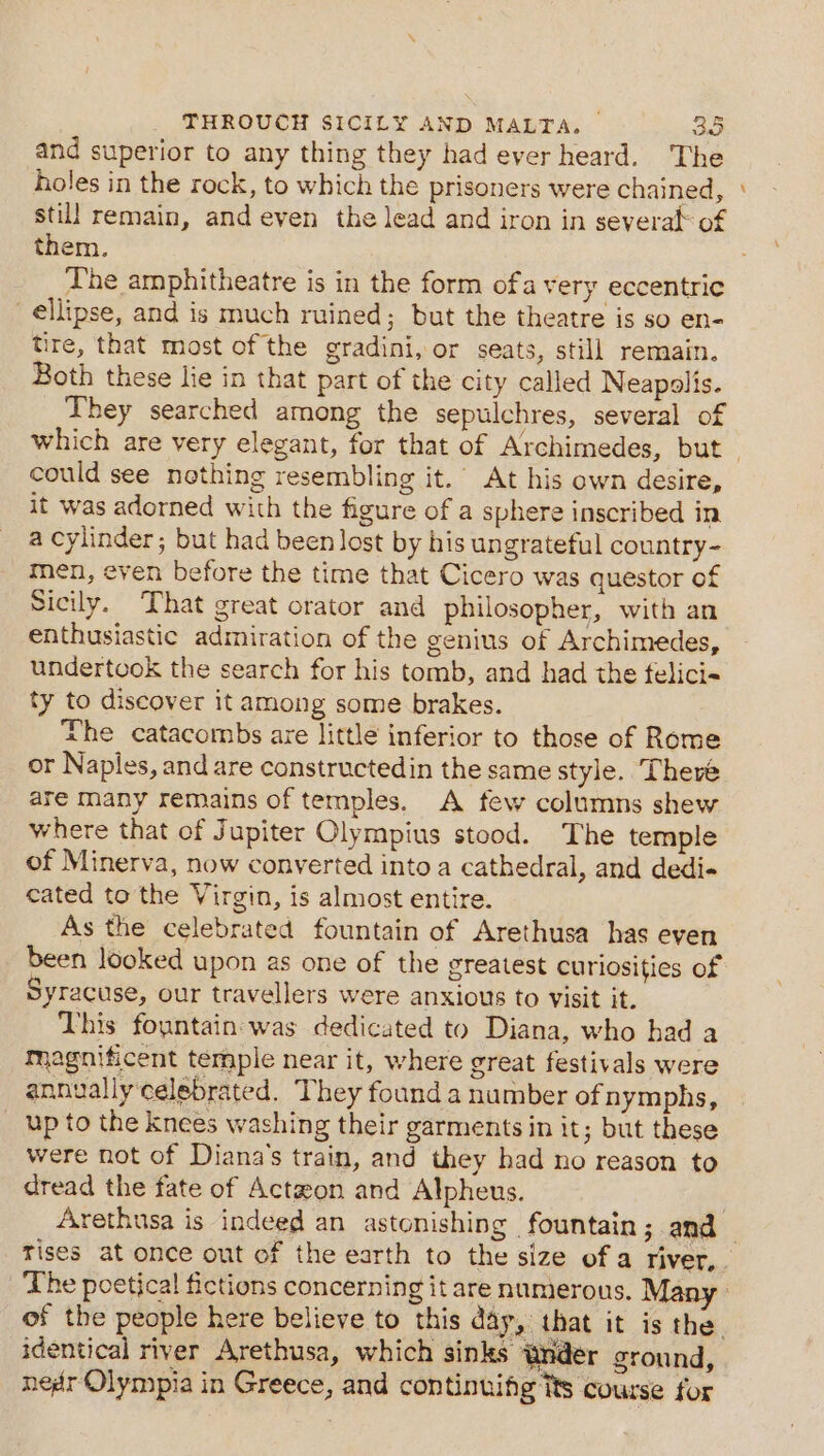 and superior to any thing they had ever heard. The holes in the rock, to which the prisoners were chained, still remain, and even the lead and iron in several of them. The amphitheatre is in the form ofa very eccentric ellipse, and is much ruined; but the theatre is so en- tire, that most of the gradini, or seats, still remain. Both these lie in that part of the city called Neapolis. They searched among the sepulchres, several of which are very elegant, for that of Archimedes, but could see nothing resembling it.” At his own desire, it was adorned with the figure of a sphere inscribed in a cylinder; but had been lost by his ungrateful country- men, even before the time that Cicero was questor of Sicily. That great orator and philosopher, with an enthusiastic admiration of the genius of Archimedes, undertook the search for his tomb, and had the felici« ty to discover it among some brakes. The catacombs are little inferior to those of Rome or Naples, and are constructedin the same style. There are many remains of temples. A few columns shew where that of Jupiter Olympius stood. The temple of Minerva, now converted into a cathedral, and dedi- cated to the Virgin, is almost entire. As the celebrated fountain of Arethusa has even yracuse, our travellers were anxious to visit it. This fountain was dedicated to Diana, who had a magnificent temple near it, where great festivals were annually celebrated. They found a number of nymphs, up to the knees washing their garments in it; but these were not of Diana's train, and they had no reason to dread the fate of Actaeon and Alpheus. a identical river Arethusa, which sinks Wnder ground, nedr Olympia in Greece, and continuifig its course for