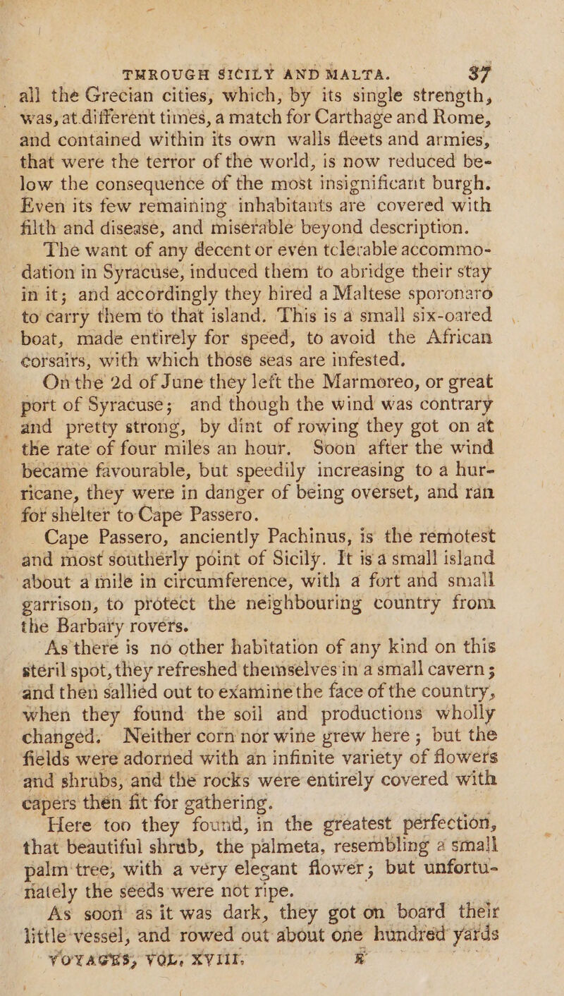 all the Grecian cities, which, by its single strength, was, at different times, a match for Carthage and Rome, and contained within its own walls fleets and armies, - that were the terror of the world, is now reduced bee low the consequence of the most insignificant burgh. Even its few remaining inhabitants are covered with filth and disease, and miserable beyond description. The want of any decent or even tclerable accommo- ‘dation in Syracuse, induced them to abridge their stay in it; and accordingly they hired a Maltese sporonatro to carry them to that island. This is a small six-oared boat, made entirely for speed, to avoid the African éorsairs, with which those seas are infested. On the 2d of June they left the Marmoreo, or great port of Syracuse; and though the wind was contrary _ and pretty strong, by dint of rowing they got on at _ the rate of four miles an hour. Soon after the wind became favourable, but speedily increasing to a hur- _ ricane, they were in danger of being overset, and ran _ for shelter to Cape Passero. | Cape Passero, anciently Pachinus, is the remotest and most southeérly point of Sicily. It isa small island about a mile in circumference, with a fort and smail garrison, to protect the neighbouring country from the Barbary rovers. As there is no other habitation of any kind on this steril spot, they refreshed themselves in a small cavern 5 and then sallied out to examine the face of the country, when they found the soil and productions wholly changed. Neither corn nor wine yrew here ; but the fields were adorned with an infinite variety of flowers and shrubs, and the rocks were entirely covered with capers then fit for gathering. ; soir Here ton they found, in the greatest perfection, that beautiful shrub, the palmeta, resembling 2 small palm‘tree, with a very elecant flower; but unfortu- nately the seeds were not ripe. As soon as it was dark, they got on board their little'vessel, and rowed out about one hundred’ yards VOYAGES; VOL, XVIII, ale eee