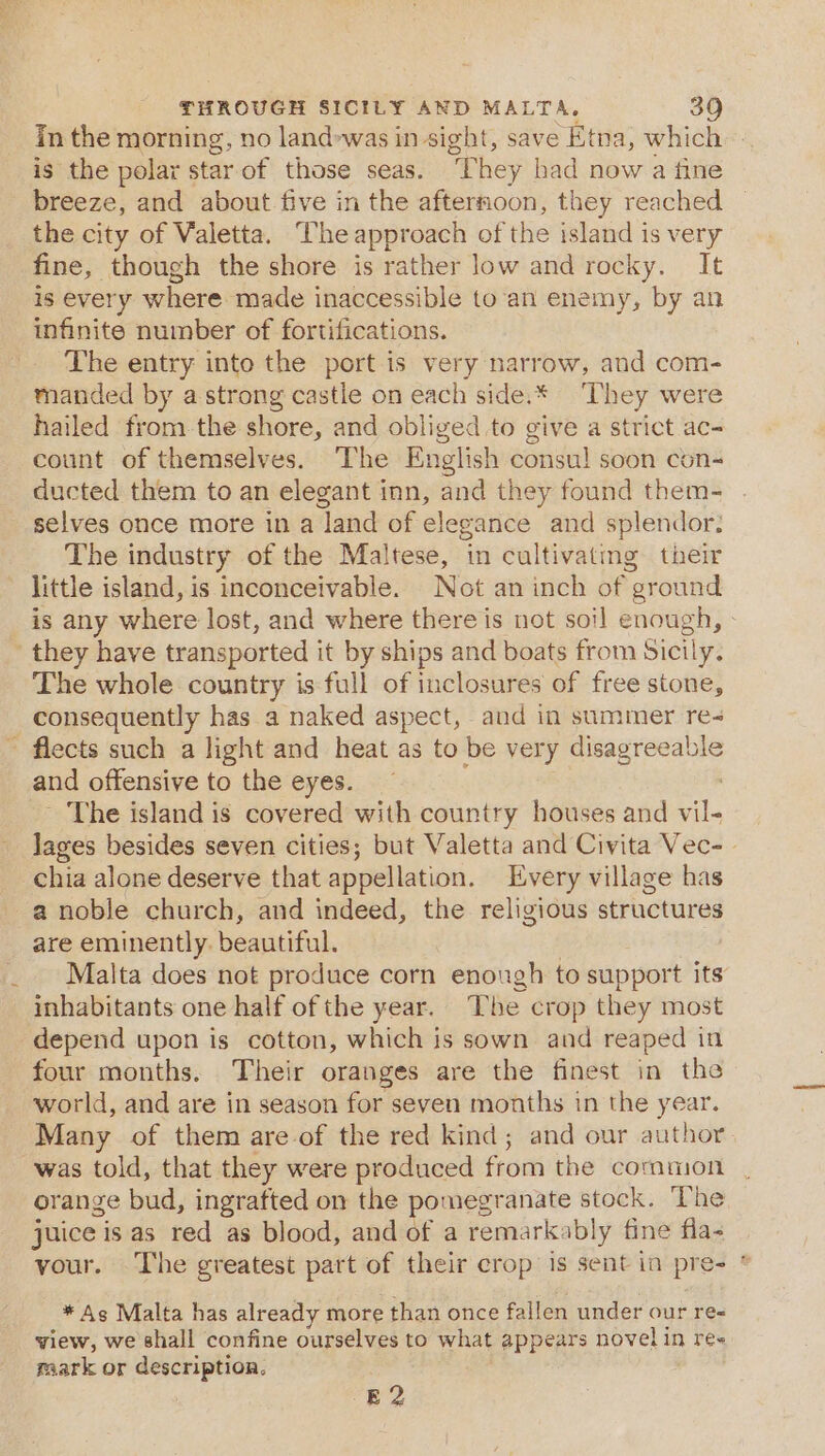 In the morning, no land-was in sight, save Etna, which is the polar star of those seas. They had now a fine breeze, and about five in the afternoon, they reached the city of Valetta. he approach of the island is very fine, though the shore is rather low and rocky. It is every where made inaccessible to‘an enemy, by an infinite number of fortifications. The entry into the port is very narrow, and com- manded by astrong castle on each side.* ‘They were hailed from the shore, and obliged to give a strict ac- count of themselves. The English consul soon con ducted them to an elegant inn, and they found them- selves once more in a land of elegance and splendor. The industry of the Maltese, in cultivating their little island, is inconceivable. Not an inch of “ground is any where lost, and where there is not soi] enough, they have transported it by ships and boats from Sicily. The whole country is full of inclosures of free stone, consequently has a naked aspect, and in summer re ~ flects such a light and heat as to be very occas and offensive to the eyes. - The island is covered with country houses and 8 Jages besides seven cities; but Valetta and Civita Vec- chia alone deserve that appellation. Every village has a noble church, and indeed, the religious structures are eminently. beautiful. Malta does not produce corn enough to support its inhabitants one half of the year. The crop they most depend upon is cotton, which is sown and reaped in four months. Their oranges are the finest in the world, and are in season for seven months in the year. Many of them are-of the red kind; and our author was told, that they were produced from the common orange bud, ingrafted on the pomegranate stock. The juice is as red as blood, and of a remarkably fine fla- your. The greatest part of their crop is sent in pres | * As Malta has already more than once fallen under our ree view, we shall confine ourselves to what appears novel in re« raark or description. E 2