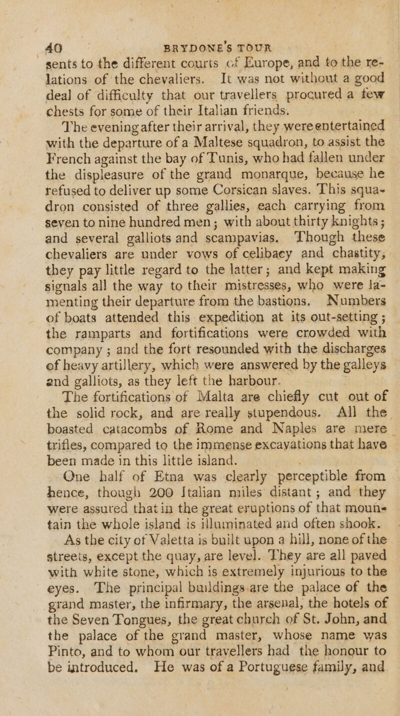 sents to the different courts cf Europe, and to the re- lations of the chevaliers. It was not without a good dea] of difficulty that our travellers procured a few chests for some of their Italian friends. The evening after their arrival, they were entertained with the departure of a Maltese squadron, to assist the French against the bay of Tunis, who had fallen under the displeasure of the grand monarque, because he refused to deliver up some Corsican slaves. This squa- dron consisted of three gallies, each carrying from seven to nine hundred men; with about thirty knights; and several galliots and scampavias. Though these chevaliers are under vows of celibacy and chastity, they pay little regard to the latter; and kept making signals all the way to their mistresses, who were la- menting their departure from the bastions. Numbers of boats attended this expedition at its out-setting ; the ramparts and fortifications were crowded with company ; and the fort resounded with the discharges of heavy artillery, which were answered by the galleys and galliots, as they left the harbour. The fortifications of Malta are chiefly cut out of the solid rock, and are really stupendous. All the boasted catacombs of Rome and Naples are mere | trifles, compared to the immense excayations that have been made in this little island. Qne half of Etna was clearly perceptible from hence, though 200 Italian miles distant ; and they were assured thatin the great eruptions of that moun tain the whole island is illuminated arid often shook. As the city of Valetta is built upon a hill, none of the streets, except the quay, are level. They are all paved with white stone, which is extremely injurious to the eyes. The principal buildings.are the palace of the grand master, the infirmary, the arsenal, the hotels of the Seven Tongues, the great church of St. John, and the palace of the grand master, whose name was Pinto, and to whom our travellers had the honour to be introduced. He was of a Portuguese family, and