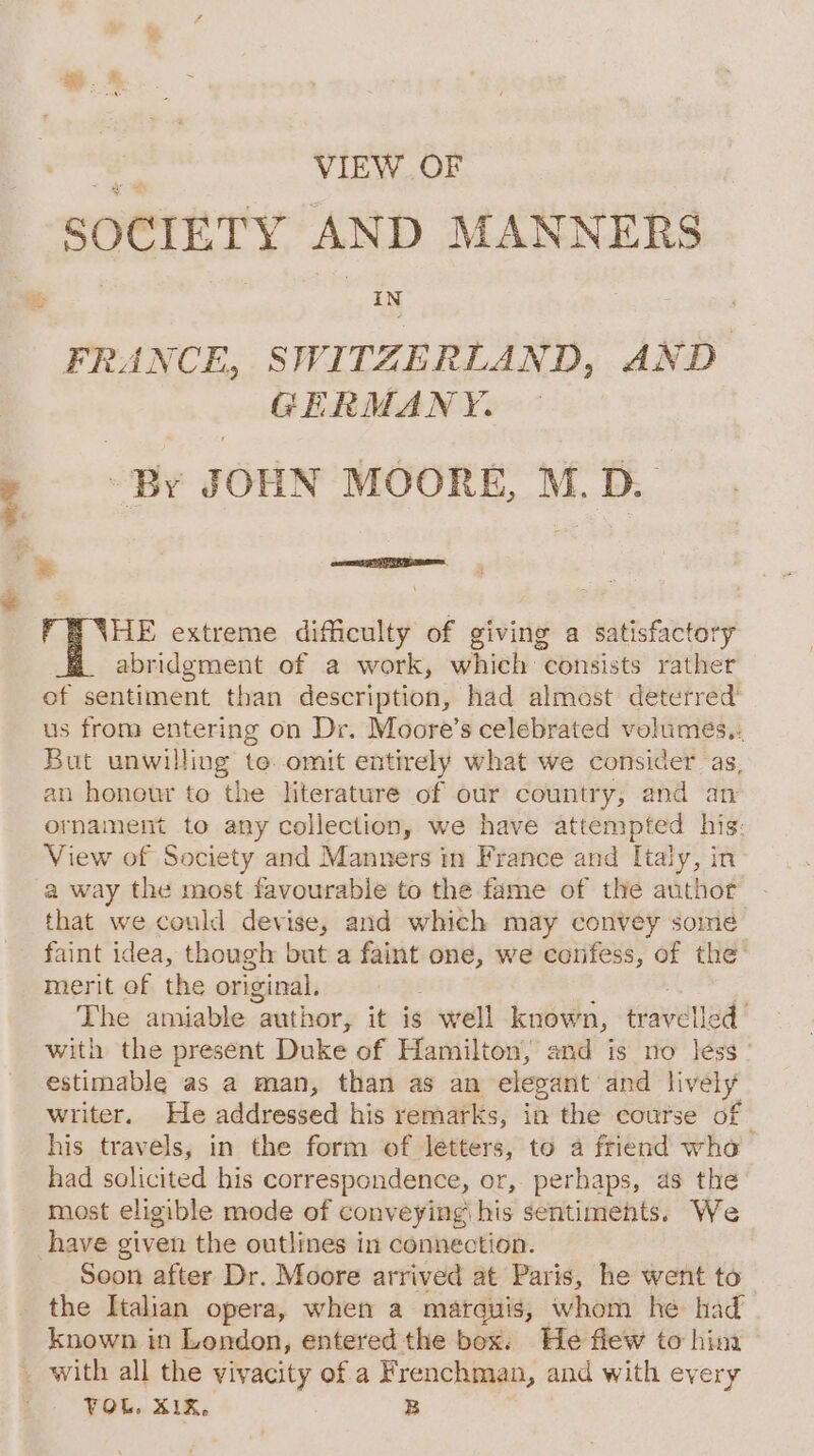 _ VIEW OF , SOCIETY AND MANNERS FRANCE, SWITZERLAND, AND GERMANY. HE extreme difficulty of giving a satisfactory abridgment of a work, which consists rather of sentiment than description, had almost deterred’ us from entering on Dr. Moore’s celebrated velumes,. But unwilling te omit entirely what we consider as, an honour to the literature of our country, and an ornament to any collection, we have attempted his: View of Society and Manners in France and Italy, in a way the most favourable to the fame of the author that we could devise, and which may convey some faint idea, though but a faint one, we confess, of the’ merit of the original. ; : The amiable author, it is well known, travelled’ with the present Duke of Hamilton, and is no less estimable as a man, than as an elegant and lively writer. He addressed his remarks, in the course of his travels, in the form of letters, to a friend who had solicited his correspondence, or, perhaps, as the most eligible mode of conveying his sentiments. We have given the outlines in connection. Soon after Dr. Moore arrived at Paris, he went to the Italian opera, when a marquis, whom he had known in London, entered the box. He flew to hina FOL. XIX. B