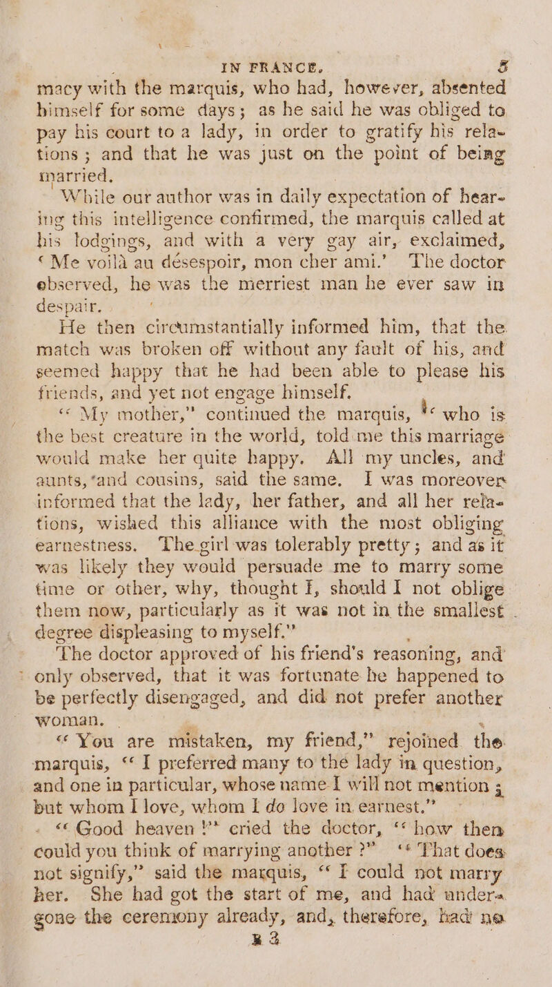 IN FRANCE, &amp; macy with the marquis, who had, however, absented himself for some days; as he said he was obliged to pay his court toa lady, in order to gratify his relaw tions ; and that he was just on the point of being married, While our author was in daily expectation of hear- ing this intelligence confirmed, the marquis called at his lodgings, and with a very gay air, exclaimed, «Me voila au désespoir, mon cher ami.’ The doctor ebserved, he was the mierriest man he ever saw in despair. He then circumstantially informed him, that the match was broken off without any fault of his, and seemed happy that he had been able to please his friends, and yet not engage himself, “ My mother,” Santiied the marquis, ye who is the best creature in the world, told me this marriage: would make her quite happy. AJ! my uncles, and aunts,‘and cousins, said the same. I was moreover informed that the lady, her father, and all her rela- tions, wished this alliance with the most obliging earnestness. The girl was tolerably pretty; and as it was likely they would ‘persuade me to marry some time or other, why, thought I, should I not oblige them now, particularly as it was not in the smallest . degree displeasing to myself.” ‘The doctor approved of his friend's reasoning , and’ * only observed, that it was fortunate he happened to be perfectly disengaged, and did not prefer another woman. | “You are mistaken, my friend,” rejoined the marquis, ‘ I preferred many to the lady i in. question, and one in particular, whose name I will not mention ; : but whom I love, whom I do love in earnest.’ “© Good heaven '* cried the doctor, ‘* how then could you think of marrying another?” ‘* That does not signify,” said the marquis, “‘ [ could not marry her. She had got the start of me, and had andera gone the ceremony already, and, therefore, nad ne Ra