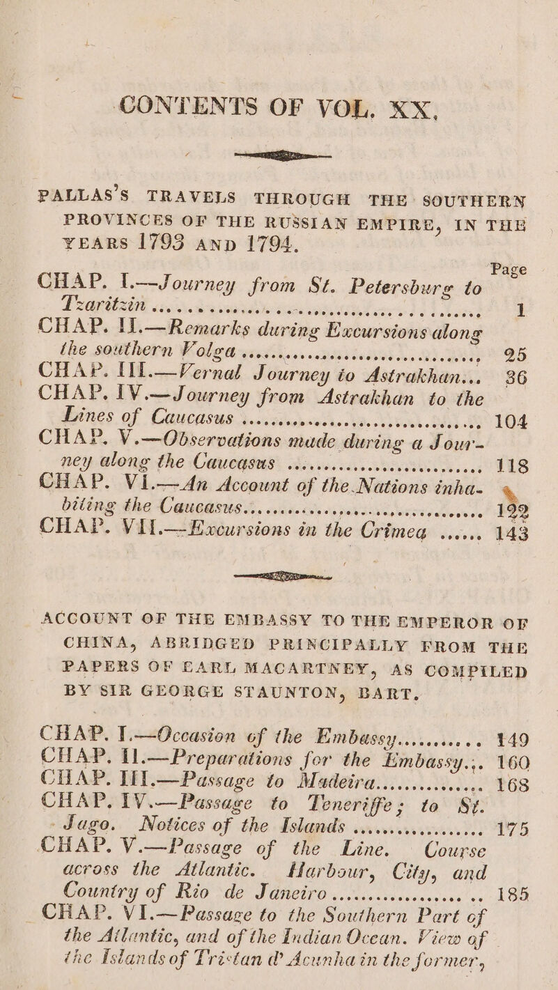 CONTENTS OF VOL. XX, PALLAS’S TRAVELS THROUGH THE SOUTHERN PROVINCES OF THE RUSSIAN EMPIRE, IN THE YEARS 1795 anp 1794, Page CHAP. Il.—Journey from St. Petersburg to PLORUAOE cto de aaabinn vend ord Lathe CHAP. Il.—Remarks during Excursions along the southern Volga ....... pena Reled scan bd ows hd meee) 25 CHAP. IV.—Journey from Astrakhan to the Lines of Caucasus ...... hebolirtns Ud. CSA. Os se E04 ney along the CaUcdsus: ibs vesccccesdcvedececas ce: 118 biting the Caucasus... ...0+ 199 eeogeee ed CHAP. Vil.—Excursions in the Crimea bacvws 143 ere acy ACCOUNT OF THE EMBASSY TO THE EMPEROR OF CHINA, ABRIDGED PRINCIPALLY FROM THE PAPERS OF EARL MACARTNEY, AS COMPILED BY SIR GEORGE STAUNTON, BART. CHAP. T.—Occasion of the Embassy....000.. ¥49 CHAP, I1.—Preparations for the Limbassy.,. 160 CHAP. Lil.—Passage to Madeira.........cc0e. 168 CHAP, 1V.—Passage to Teneriffe; to St - Jago. Notices of the Islands .....0.0.00000.5.. 175 CHAP. V.—Passage of the Line. Course acrass the Atlantic. Harbour, City, and Country of Rio de Janeiro ..cccccssvccseesee oo 185 CHAP. VI.—Passage to the Southern Part of the Atluntic, and of the Indian Ocean. View of the Islands of Trictan @ Acunhain the former,