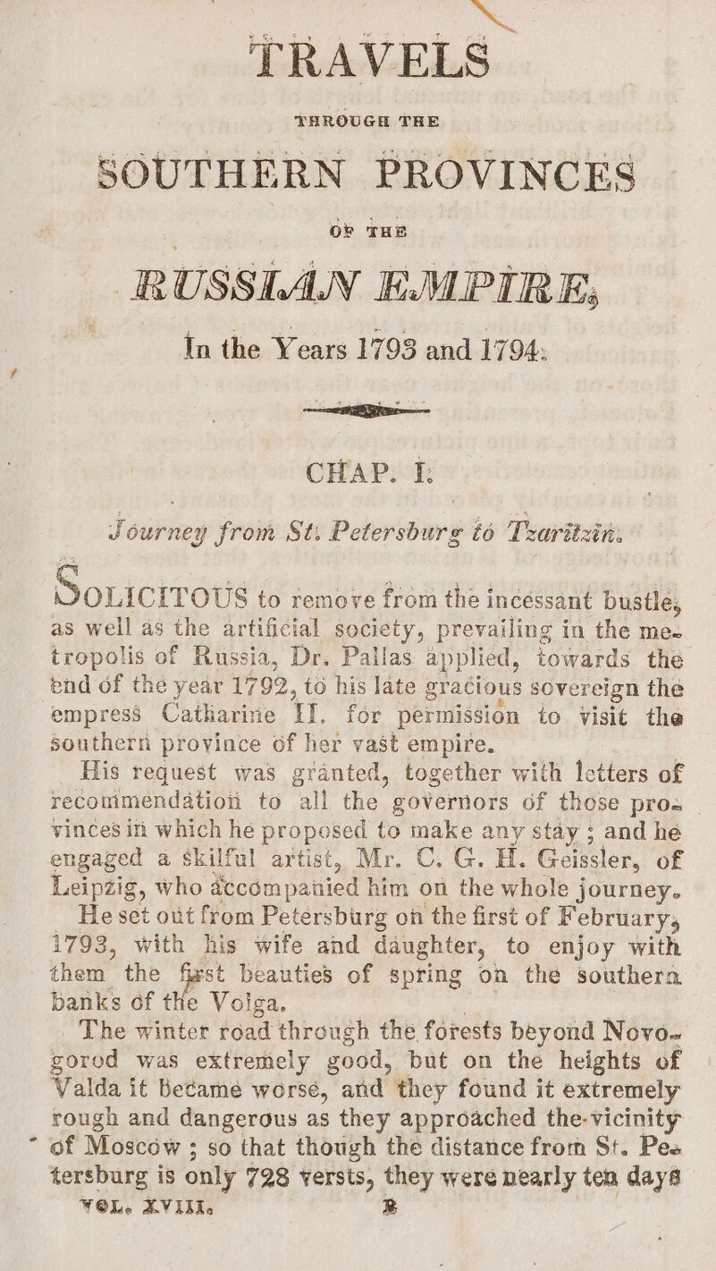 TRAVELS THROUGH THE SOUTHERN PROVINCES . OF THE RUSSLAN EMPIRE, In the Years 1793 and 1794: CHAP. I: Joutrex Froit: Si Petersburd to Traritzin: Souicrrows to remove from the incessant bustle; as well as the artificial society, prevailing in the me. tropolis of Russia, Dr. Pallas applied, towards the end of the year 17 92 , to his late gracious sovereign the empress Catharirie TI, for permission to visit the southern province of her vast empire. : His request was granted, together with letters of recommendation to all the governors of those pros vinces in which hé proposed to make any stay ; and he engaged a skilful artist, Mr. ©. G. H. Geissler, of Leipzig, who accémpanied him. on the whole journey. He set out from Petersburg on the first of February, 1793, with his wife and daughter, to enjoy with them the fst beauties of spring on the southera banks of the Volga. The winter road through the forests beyond Novo- gorod was extremely good, but on the heights of Valda it Became worse, and they found it extremely rough and dangerous as they approached the-Vicinity - of Moscow ; ; so that though the distance from St. Pes tersburg is only 728 versts, they were pearly ten days VOL. XVII. R