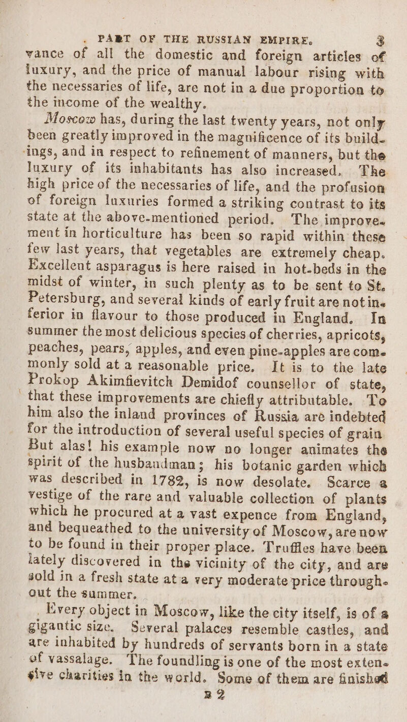 vance of all the domestic and foreign articles of luxury, and the price of manual labour rising with the necessaries of life, are not in a due proportion to the income of the wealthy. Moscow has, during the last twenty years, not only been greatly improved in the magnificence of its build. luxury of its inhabitants has also increased. The high price of the necessaries of life, and the profusion of foreign luxuries formed a striking contrast to its state at the above-mentioned period. The improve. ment in horticulture has been so rapid within these few last years, that vegetables are extremely cheap. Excellent asparagus is here raised in hot-beds in the midst of winter, in such plenty as to be sent to St. Petersburg, and several kinds of early fruit are notin. ferior in flavour to those produced in England. In summer the most delicious species of cherries, apricots, peaches, pears, apples, and even pine-apples are come monly sold at a reasonable price. It is to the late Prokop Akimfievitch Demidof counsellor of state, that these improvements are chiefly attributable. To him also the inland provinces of Russia are indebted — for the introduction of several useful species of grain But alas! his example now no longer animates the spirit of the husbandman; his botanic garden which was described in 1782, is now desolate. Scarce a vestige of the rare and valuable collection of plants which he procured at a vast expence from England, and bequeathed to the university of Moscow, are now to be found in their proper place. Truffles have been lately discovered in the vicinity of the city, and are sold in a fresh state ata very moderate price through. out the summer. _ Every object in Moscow, like the city itself, is of a gigantic size. Several palaces resemble castles, and are inhabited by hundreds of servants born in a state of vassalage. The foundling is one of the most exten« sive charities in the world. Some of them are finished B2