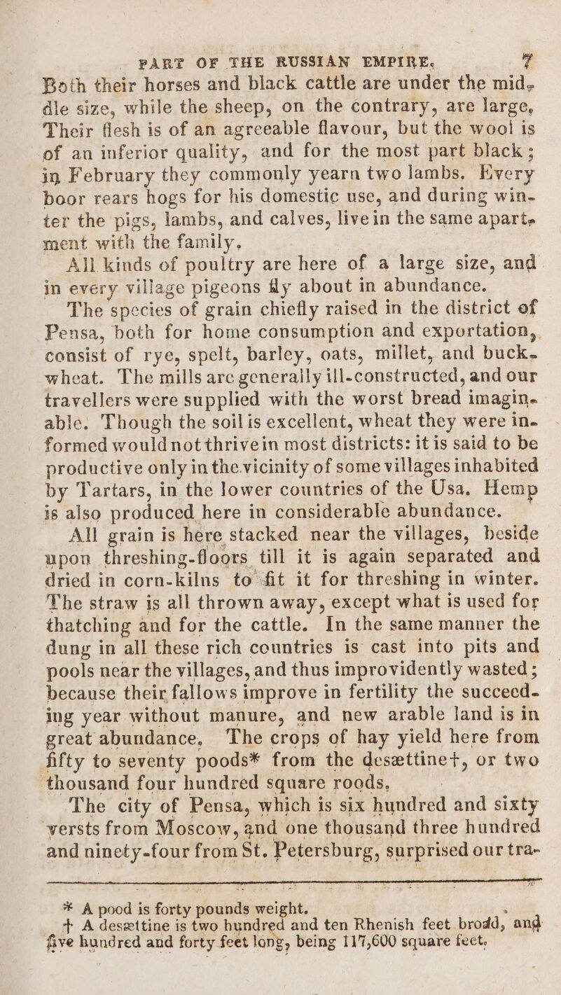 Both their horses and black cattle are under the mid- dle size, while the sheep, on the contrary, are large, Their flesh is of an agreeable flavour, but the wool is of an inferior quality, and for the most part black ; in February they commonly yearn two lambs. Every boor rears hogs for his domestic use, and during win- ter the pigs, lambs, and calves, livein the same apart, ment with the family. All kinds of poultry are here of a large size, and in every village pigeons My about in abundance. The species of grain chiefly raised in the district of Pensa, both for home consumption and exportation,, consist of rye, spelt, barley, oats, millet, and buck. wheat. The mills arc generally ill-constructed, and our travellers were supplied with the worst bread imagin. able. Though the soil is excellent, wheat they were in- _ formed would notthrivein most districts: it is said to be productive only in the. vicinity of some villages inhabited by Tartars, in the lower countries of the Usa, Hemp is also produced here in considerable abundance. All grain is here stacked near the villages, beside upon threshing-floors till it is again separated and dried in corn-kilns to fit it for threshing in winter. The straw is all thrown away, except what is used for thatching and for the cattle. In the same manner the dung in all these rich countries is cast into pits and pools near the villages, and thus improvidently wasted ; because their fallows improve in fertility the succeed- ing year without manure, and new arable land is in great abundance, The crops of hay yield here from fifty to seventy poods* from the desxttine+, or two thousand four hundred square roads, The city of Pensa, which is six hundred and sixty versts from Moscow, and one thousand three hundred and ninety-four from St. Petersburg, surprised our tra- * A pood is forty pounds weight. : + A deszttine is two hundred and ten Rhenish feet brodd, ang five hundred and forty feet long, being 117,600 square fect.