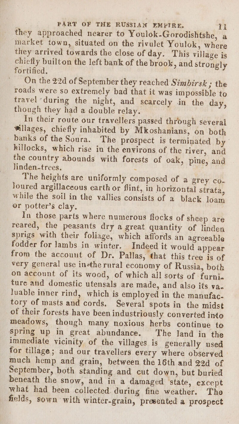 they approached nearer to Youlok-Gorodishtshe, a market town, situated on the rivulet Youlok, where they arrived towards the close of day. This village is chiefly builton the left bank of the brook, and strongly fortified. On the 22d of September they reached Simbirsk ; the roads were so extremely bad that it was impossible to travel ‘during the night, and scarcely in the day, though they had a double relay. In their route our travellers passed through several Willages, chiefly inhabited by Mkoshanians, on both _ banks of the Soura. The prospect is terminated by ' hillocks, which rise in the environs of the river, and the country abounds with forests of oak, pine, and linden-trees, - The heights are uniformly composed of a grey co- loured argillaceous earth or flint, in horizontal strata, while the soil in the vallies consists of a black loam or potter’s clay. In those parts where numerous flocks of sheep are reared, the peasants dry a great quantity of linden Sprigs with their foliage, which affords an agreeable fodder for lambs in winter. Indeed it would appear from the accouut of Dr. Pallas, that this tree is of very general use inethe rural economy of Russia, both on account of its wood, of which all sorts of : furni. ture and domestic utensals are made, and also its va- Juable inner rind, which is employed in the manufac- tory of masts and cords. Several spots in the midst of their forests have been industriously converted into meadows, though many noxious herbs continue to spring up in great abundance. he land in the immediate vicinity of the villages is generally used for tillage; and our travellers every where observed much hemp and grain, between the 16th and 22d of September, both standing and cut down, but buried beneath the snow, and in a damaged ‘state, except what had been collected. during fine weather. The fields, sown with Winter-grain, presented a prospect