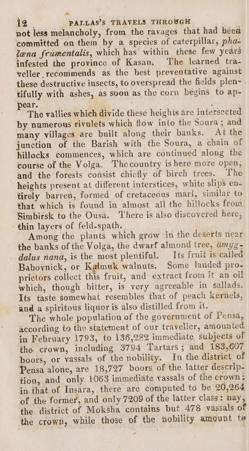 not léss melancholy, from the ravages that had been committed on them by a species of caterpillar, pha- lena frumentalis, which has within these few years infested the province of Kasan, The learned tra- veller, recommends as the best preventative against these destructive insects, to overspread the fields plen- tifully with ashes, as soon as the corn begins to ap= pear. bei. ioe “ada The vallies which divide these heights are intersected by numerous rivulets which flow into the Soura ; and many villages are built along their banks. At the junction of the Barish with the Soura, a chain of hillocks Gomiiences, which are continued along the course of the Volga. Thecountry is here more open, and the forests consist chiefly of birch trees. ‘The heights present at different interstices, white slips enc tirely barren, formed of cretaceous mari, similar to that which is found in almost all the hillocks from Simbirsk to the Ousa. ‘here is also discovered here, thin Jayers of feld-spath. Among the plants which grow in the deserts near the banks of the Volga, the dwarf almond tree, amyg. dalus nana, is the most plentiful. Its fruit is called Babovnick, or Kaimuk walnuts. Some landed pro- prietors collect this fruit, and extract from it an oil which, though bitter, is very agreeable in salads. Its taste somewhat resembles that of peach kernels, and a spiritous liquor is also distilled from it. The whole population of the government of Pensa, according to the statement of our traveller, amounted in February 1793, to 136,222 immediate subjects of the crown, including 3794 Tartars ; and 183,607 boors, or vassals of the nobility. In the district o Pensa alone, are 18,727 boors of the latter descrip- tion, and only 1063 immediate vassals of the crown 5 in that of Insara, there are computed to be 20,264 of the former, and only 7209 of the latter class: nay, the district of Moksha contains but. 478 vassals of the crown, while those of the nobility amount te *