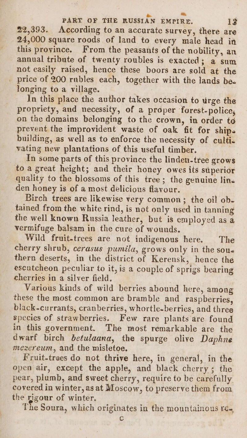 me. * : PART OF THE RUSSIAN EMPIRE. 1? 22,393. According to an accurate survey, there are 24,000 square roods of land to every male head in this province. From the peasants of the nobility, an annual tribute of twenty roubles is exacted; a sum not easily raised, hence these bocrs are sold at the _ price of 200 rubles each, together with the lands be« longing to a village. In this place the author takes occasion to urge the propriety, aud necessity, of a proper forest-police, on the domains belonging to the crown, in order td prevent the improvident waste of oak fit for ships building, as well as to enforce the necessity of culti- vating new plantations of this useful timber. _ ___ In some parts of this province the linden-tree grows to a great height; and their honey owes its superior quality to the blossoms of this tree; the genuine lin. den honey is of a most delicious flavour. Birch trees are likewise very common; the oil ob. _tained from the white rind, is not only used in tanning the well known Russia leather, but is employed as a vermifuge balsam in the cure of wounds. Wild fruit-trees are not indigenous here. The cherry shrub, cerasus puméla, grows only in the sous thern deserts, in the district of Kerensk, hence the escutcheon peculiar to it, is a couple of sprigs bearing cherries in a silver field. | Various kinds of wild berries abound here, among these the most common are bramble and _ raspberries, lack-currants, cranberries, whortle-berries, and three species of strawberries. Few rare plants are found in this government. The most remarkable are the dwarf birch betulaana, the spurge olive Daphne mezereum, and the misletoe. iit. Fruit-trees do not thrive here, in general, in the open air, except the apple, and black cherry; the pear, plumb, and sweet cherry, require to be carefully covered in winter, as at Moscow, to preserve them from the rigour of winter. The Soura, which originates in the mountainous re-, C