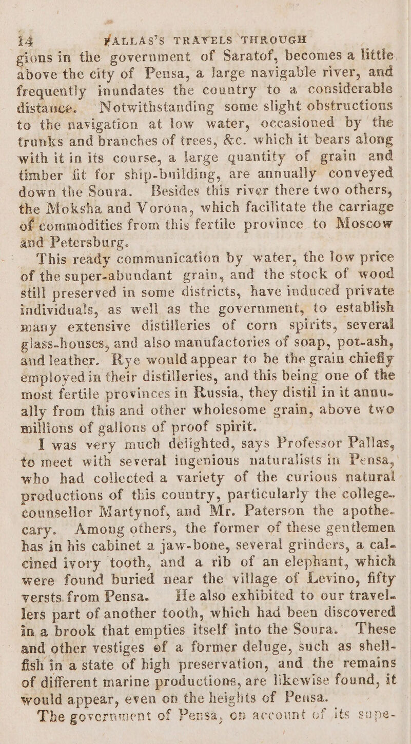 4ons in the government of Saratof, becomes a little above the city of Pensa, a Jarge navigable river, and frequently inundates the country to a considerable — distance. Notwithstanding some slight obstructions to the navigation at low water, occasioned by the trunks and branches of trees, &amp;c. which it bears along with it in its course, a large quantity of grain and timber fit for ship-building, are annually conveyed down the Soura. Besides this river there two others, the Moksha and Vorona, which facilitate the carriage — of commodities from this fertile province to Moscow and Petersburg. This ready communication by water, the low price of the super-abundant grain, and the stock of wood still preserved in some districts, have induced private individuals, as well as the government, to establish many extensive distilleries of corn spirits, several giass-houses, and also manufactories of soap, pot-ash, and leather. Rye would appear to be the grain chiefly employed in their distilleries, and this being one of the most fertile provinces in Russia, they distil in it annu- ally from this and other wholesome grain, above two millions of gallons of proof spirit. I was very much delighted, says Professor Pallas, to meet with several ingenious naturalists in Pensa,’ who had collected a variety of the curious natural productions of this country, particularly the college. counsellor Martynof, and Mr. Paterson the apothe- cary. Among others, the former of these gentlemen has in his cabinet 2 jaw-bone, several grinders, a cal. cined ivory tooth, and a rib of an elephant, which were found buried near the village of Levino, fifty versts.from Pensa. He also exhibited to our travel. lers part of another tooth, which had been discovered in a brook that empties itself into the Soura. These and other vestiges of a former deluge, such as sheli- fish in a state of high preservation, and the remains of different marine productions, are likewise found, it would appear, even on the heights of Pensa. The government of Pensa, en account of its supe-