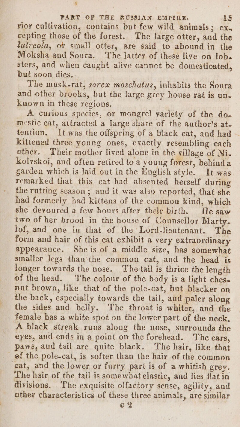 § PART OF THE RUSSIAN EMPIRE. 15 rior cultivation, contains but few wild animals; ex. cepting those of the forest. The large otter, and the lutreola, or small otter, are said to abound in the Moksha and Soura. The latter of these live on lob. sters, and when caught alive cannot be domesticated, but soon dies. The musk-rat, sorex moschatus, inhabits the Soura and other brooks, but the large grey house rat is un. known in these regions. A curious species, or mongrel variety of the do. mestic cat, attracted a large share of the author’s at. tention. It was the offspring of a black cat, and had ~ kittened three young ones, exactly resembling each other. Their mother lived alone in the village of Ni- Kolyskoi, and often retired to a young forest, behinda garden which is laid out in the Knglish style. It was remarked that this cat had absented herself during the rutting season; and it was also reported, that she had formerly had kittens of the common kind, which she devoured a few hours after their birth. He saw lof, and one in that of the Lord-lieutenant. The form and hair of this cat exhibit a very extraordinary appearance. She is of a middle size, has somewhat smaller legs than\the common cat, and the head is longer towards the nose. The tail is thrice the length of the head. ‘he colour of the body is a light ches~ nut brown, like that of the pole-cat, but blacker on the back, especially towards the tail, and paler along the sides and belly. The throat is whiter, and the A black streak runs along the nose, surrounds the eyes, and ends in a point on the forehead. The ears, paws, and tail are quite black. The hair, like that ef the pole-cat, is softer than the hair of the common The hair of the tail is somewhat elastic, and lies flat in divisions, The exquisite olfactory sense, agility, and other characteristics of these three animals, are similar ¢2