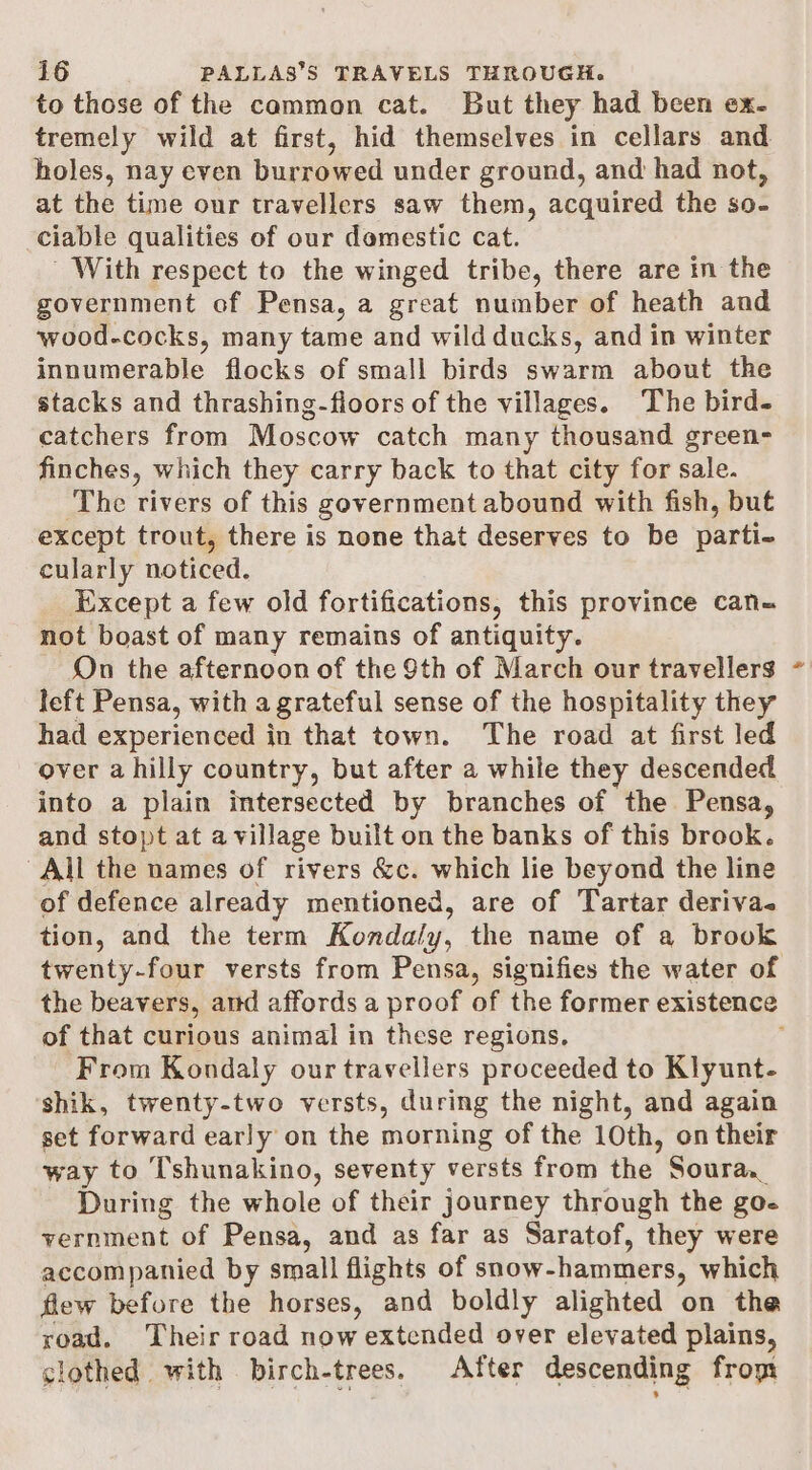 to those of the cammon cat. But they had been ex. tremely wild at first, hid themselves in cellars and holes, nay even burrowed under ground, and had not, at the time our travellers saw them, acquired the so- ciable qualities of our domestic cat. With respect to the winged tribe, there are in the government of Pensa, a great number of heath and wood-cocks, many tame and wild ducks, and in winter innumerable flocks of small birds swarm about the stacks and thrashing-floors of the villages. The bird- catchers from Moscow catch many thousand green- finches, which they carry back to that city for sale. The rivers of this government abound with fish, buf except trout, there is none that deserves to be parti. cularly noticed. Except a few old fortifications, this province can= not boast of many remains of antiquity. On the afternoon of the 9th of March our travellers left Pensa, with a grateful sense of the hospitality they had experienced in that town. The road at first led over a hilly country, but after a while they descended into a plain intersected by branches of the Pensa, and stopt at a village built on the banks of this brook. All the names of rivers &amp;c. which lie beyond the line of defence already mentioned, are of Tartar deriva. tion, and the term Kondaly, the name of a brook twenty-four versts from Pensa, signifies the water of the beavers, and affords a proof of the former existence of that curious animal in these regions, From Kondaly our travellers proceeded to Klyunt- shik, twenty-two versts, during the night, and again set forward early on the morning of the 10th, on their way to T'shunakino, seventy versts from the Souraa During the whole of their journey through the go- vernment of Pensa, and as far as Saratof, they were accompanied by small flights of snow- hammers, which flew before the horses, and boldly alighted on the road. Their road now extended over elevated plains, clothed with birch-trees, After descending from