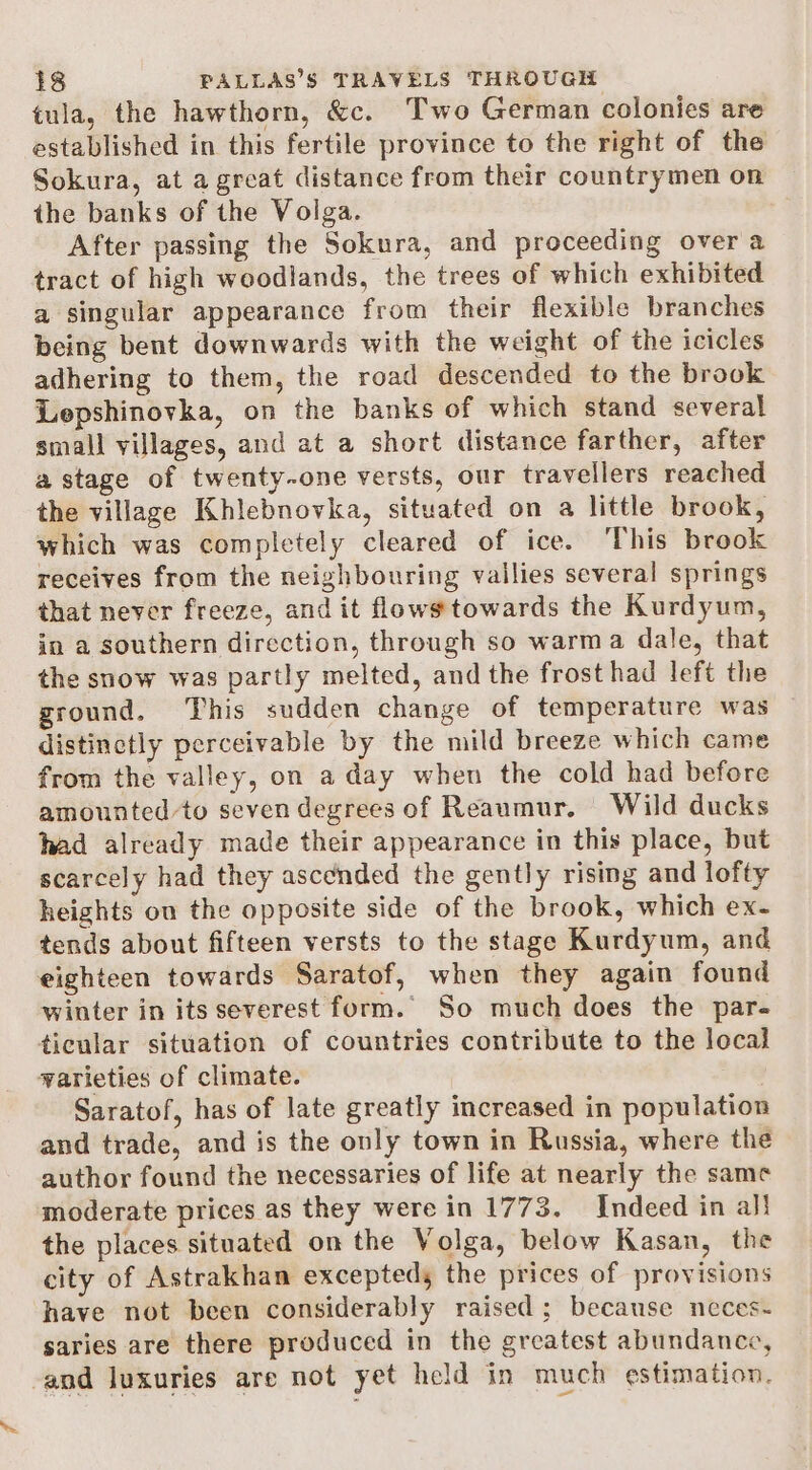 tula, the hawthorn, &amp;c. Two German colonies are established in this fertile province to the right of the Sokura, at a great distance from their countrymen on the banks of the Volga. After passing the Sokura, and proceeding over a tract of high woodlands, the trees of which exhibited a singular appearance from their flexible branches being bent downwards with the weight of the icicles adhering to them, the road descended to the brook Lepshinovka, on the banks of which stand several small villages, and at a short distance farther, after a stage of twenty-one versts, our travellers reached the village Khlebnovka, situated on a little brook, which was completely cleared of ice. ‘This brook receives from the neighbouring vailies several springs that never freeze, and it flows towards the Kurdyum, in a southern direction, through so warma dale, that the snow was partly melted, and the frost had left the ground. This sudden change of temperature was distinctly perceivable by the mild breeze which came from the valley, on a day when the cold had before amounted to seven degrees of Reaumur. Wild ducks had already made their appearance in this place, but scarcely had they asccnded the gently rising and lofty heights on the opposite side of the brook, which ex- tends about fifteen versts to the stage Kurdyum, and eighteen towards Saratof, when they again found winter in its severest form. So much does the par- ticular situation of countries contribute to the local warieties of climate. | Saratof, has of late greatly increased in population and trade, and is the only town in Russia, where the author found the necessaries of life at nearly the same moderate prices as they were in 1773. Indeed in al! the places situated on the Volga, below Kasan, the city of Astrakhan exceptedy the prices of provisions have not been considerably raised; because neces- saries are there produced in the greatest abundance, and luxuries are not yet held in much estimation.