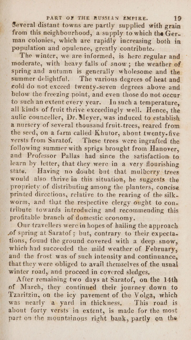 Several distant towns are partly supplied with grain from this neighbourhood, a supply to which the Ger. man colonies, which are rapidly increasing both in population and opulence, greatly contribute. The winter, we are informed, is here regular and moderate, with heavy falls of snow; the weather of _ Spring and autumn is generally wholesome and the — summer delightful. The various degrees of heat and cold do not exceed twenty-seven degrees above and below the freezing point, and even those do not occur to such an extent every year. Insuch a temperature, all kinds of fruit thrive exceedingly well. Hence, the aulic counceller, Dr. Meyer, was induced to establish a nursery of several thousand fruit-trees, reared from the seed, on a farm called Khutor, about twenty-five versts from Saratof. These trees were ingrafted the following summer with sprigs brought from Hanover, and Professor Pallas had since the satisfaction to learn by letter, that they were in a very flourishing state. Having no doubt but that mulberry trees would also thrive in this situation, he suggests the propriety of distributing among the planters, concise printed directions, relative to the rearing of the silk- worm, and that the respective clergy ought to con- . tribute towards introduciag and recommending this _ profitable branch of domestic economy. Our travellers were in hopes of hailing the approach of spring at Saratof; but, contrary to their expecta. tions, found the ground covered with a deep snow, which had succeeded the mild weather of February, and the frost was of such intensity and continuance, that they were obliged to avail themselves of the usual winter road, and proceed in covered sledges. After remaining two days at Saratof, on the 14th of March, they continued their journey down to Tzaritzin, on the icy pavement of the Volga, which was nearly a yard in thickness. - This road is about forty versts in extent, is made for the most part on the mountainous right bank, partly on the