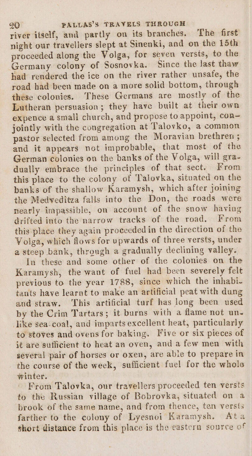 river itself, and partly on its branches. The first night our travellers slept at Sinenki, and on the 15th proceeded along the Volga, for seven versts, to the Germany colony of Sosnovka. Since the last thaw had rendered the ice on the river rather unsafe, the road had been made on a more solid bottom, through these colonies. These Germans are mostly of the Lutheran persuasion; they have built at their own expence a small church, and propose to appoint, con— jointly with the congregation at Talovko, a common pastor selected from among the Moravian brethren 5 and it appears not improbable, that most of the German colonies on the banks of the Volga, will gra- dually embrace the principles of that sect. From this place to the colony of Talovka, situated on the banks of the shallow Karamysh, which after joining the Medveditza falls into the Don, the roads were nearly impassible, on account of the snow having drifted into the narrow tracks of the road. From this place they again procecded in the direction of the Volga, which flows for upwards of three versts, under a steep bank, through a gradually declining valley. In these and some other of the colonies on the Karamysh, the want of fuel had been severely felt previous to the year 1788, since which the inhabi- tants have learnt to make an artificial peat with dung and straw. This artificial turf has long been used by the Crim Tartars; it burns with a flame not un- like sea-coal, and imparts excellent heat, particularly to stoves and ovens for baking. Tive or six pieces of it are sufficient to heat an oven, and a few men with several pair of horses or oxen, are abie to prepare in the course of the week, sufficient fuel for the whole winter. From Talovka, our travellers proceeded ten versts to the Russian village of Bobrovka, situated on a brook of the same name, and from thence, ten versts farther to the colony of Lyesnoi Karamysh. ta short distance from this place is the eastern source of