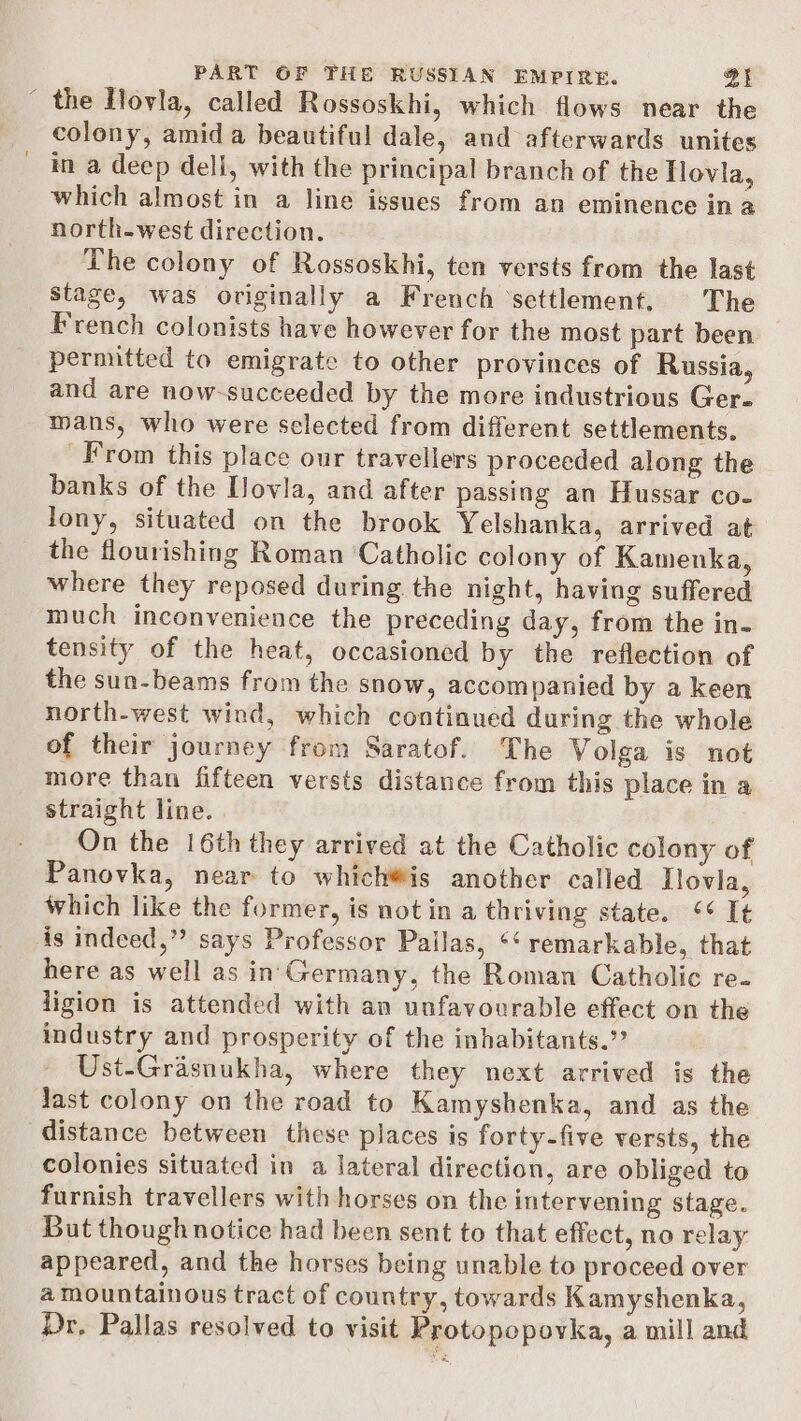 ~ the Hovla, called Rossoskhi, which flows near the colony, amid a beautiful dale, and afterwards unites in a deep deli, with the principal branch of the Tlovla, which almost in a line issues from an eminence in a north-west direction. The colony of Rossoskhi, ten versts from the last stage, was originally a French ‘settlement. The French colonists have however for the most part been permitted to emigrate to other provinces of Russia, and are now-succeeded by the more industrious Ger- mans, who were selected from different settlements. From this place our travellers proceeded along the banks of the [Jovla, and after passing an Hussar co- Jony, situated on the brook Yelshanka, arrived at the flourishing Roman ‘Catholic colony of Kamenka, where they reposed during the night, having suffered much inconvenience the preceding day, from the in- tensity of the heat, occasioned by the reflection of the sun-beams from the snow, accompanied by a keen north-west wind, which continued during the whole of their journey from Saratof. The Volga is not more than fifteen versts distance from this place in a straight line. On the 16th they arrived at the Catholic colony of Panovka, near to which®is another called Ilovla, which like the former, is not in a thriving state. ¢¢ I¢ is indeed,” says Professor Pailas, ‘¢ remarkable, that here as well as in'Germany, the Roman Catholic re. ligion is attended with an unfavourable effect on the industry and prosperity of the inhabitants.” Ust-Grasnukha, where they next arrived is the dast colony on the road to Kamyshenka, and as the distance between these places is forty-five versts, the colonies situated in a lateral direction, are obliged to furnish travellers with horses on the intervening stage. But though notice had been sent to that effect, no relay appeared, and the horses being unable to proceed over a mountainous tract of country, towards Kamyshenka, Dr. Pallas resolved to visit Protopopovka, a mill and