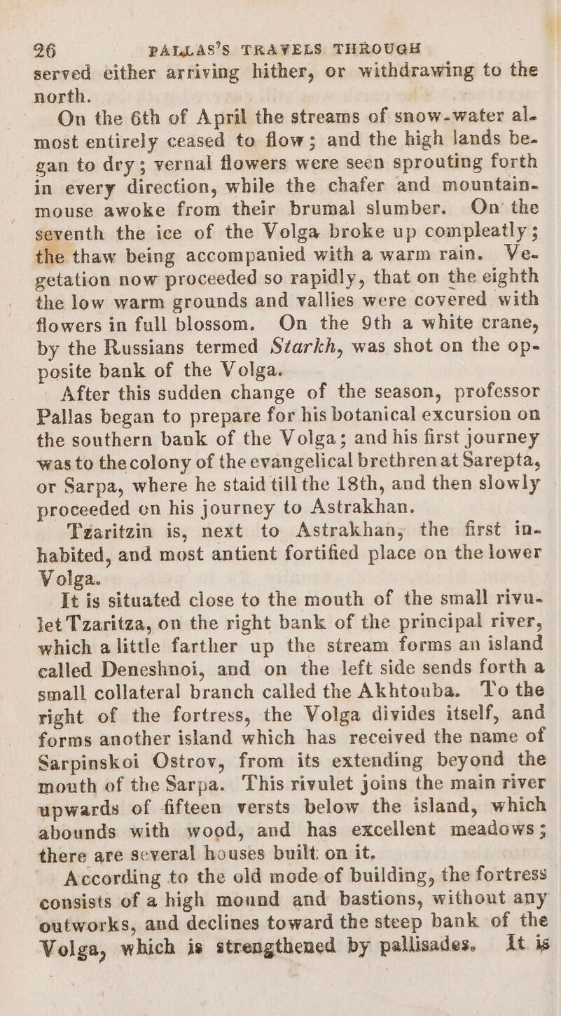 served either arriving hither, or withdrawing to the north. 4 On the 6th of April the streams of snow-water al- most entirely ceased to flow; and the high lands be- gan to dry; vernal flowers were seen sprouting forth in every direction, while the chafer and mountain- mouse awoke from their brumal slumber. On the seventh the ice of the Volga broke up compleatly $ the thaw being accompanied with a warm rain. Ve- getation now proceeded so rapidly, that on the eighth the low warm grounds and vallies were covered with flowers in full blossom. On the 9th a white crane, by the Russians termed Starkh, was shot on the op- posite bank of the Volga. _ After this sudden change of the season, professor Pallas began to prepare for his botanical excursion on the southern bank of the Volga; and his first journey was to thecolony of the evangelical brethren at Sarepta, or Sarpa, where he staid till the 18th, and then slowly proceeded on his journey to Astrakhan. Tzaritzin is, next to Astrakhan, the first in- habited, and most antient fortified place on the lower Volga. It is situated close to the mouth of the small rivu- let Tzaritza, on the right bank of the principal river, which alittle farther up the stream forms an island called Deneshnoi, and on the left side sends forth a small collateral branch called the Akhtouba. To the right of the fortress, the Volga divides itself, and forms another island which has received the name of Sarpinskoi Ostrov, from its extending beyond the mouth of the Sarpa. This rivulet joins the main river upwards of fifteen versts below the island, which abounds with wood, and has excellent meadows ; there are several houses built: on it. According to the old mode of building, the fortress consists of a high mound and bastions, without any outworks, and declines toward the steep bank of the Volga, which is strengthened by pallisades. It is