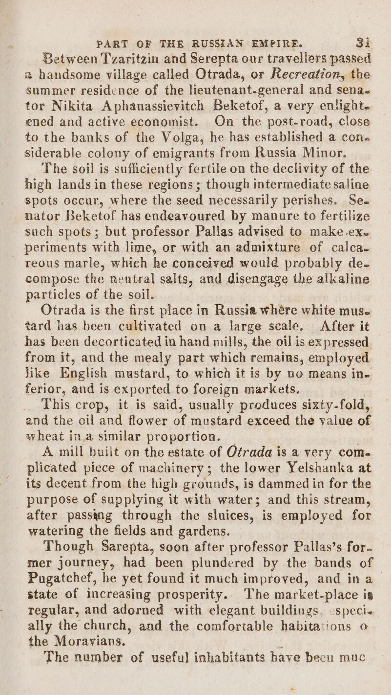 Between Tzaritzin and Serepta our travellers passed a handsome village called Otrada, or Recreation, the summer residence of the lieutenant-general and sena« tor Nikita Aphanassievitch Beketof, a very enlight. ened and active economist. On the post-road, close to the banks of the Volga, he has established a con. siderable colony of emigrants from Russia Minor. The soil is sufficiently fertile on the declivity of the high lands in these regions; though intermediate saline spots occur, where the seed necessarily perishes. Se. nator Beketof has endeavoured by manure to fertilize such spots; but professor Pallas advised to make ex. periments with lime, or with an admixture of calca- reous marle, which he conceived would probably de- compose the neutral salts, and disengage the alkaline particles of the soil. Otrada is the first place in Russia whére white mus. tard has been cultivated on a large scale. After it has been decorticated in hand mills, the oil is expressed. from it, and the mealy part which remains, employed like English mustard, to which it is by no means ine ferior, and is exported to foreign markets. This crop, it is said, usually produces sixty-fold, and the oil and flower of mustard exceed the value of wheat in.a similar proportion. A mill built on the estate of Otrada is a very com- plicated piece of machinery; the lower Yelshanka at its decent from the high grounds, is dammed in for the purpose of supplying it with water; and this stream, after passyng through the sluices, is employed for watering the fields and gardens. Though Sarepta, soon after professor Pallas’s for. mer journey, had been plundered by the bands of Pugatchef, he yet found it much improved, and in a state of increasing prosperity.. The market-place is regular, and adorned with elegant buildings, -speci- ally the church, and the comfortable habitations o the Moravians. ‘ The number of useful inhabitants have been muc