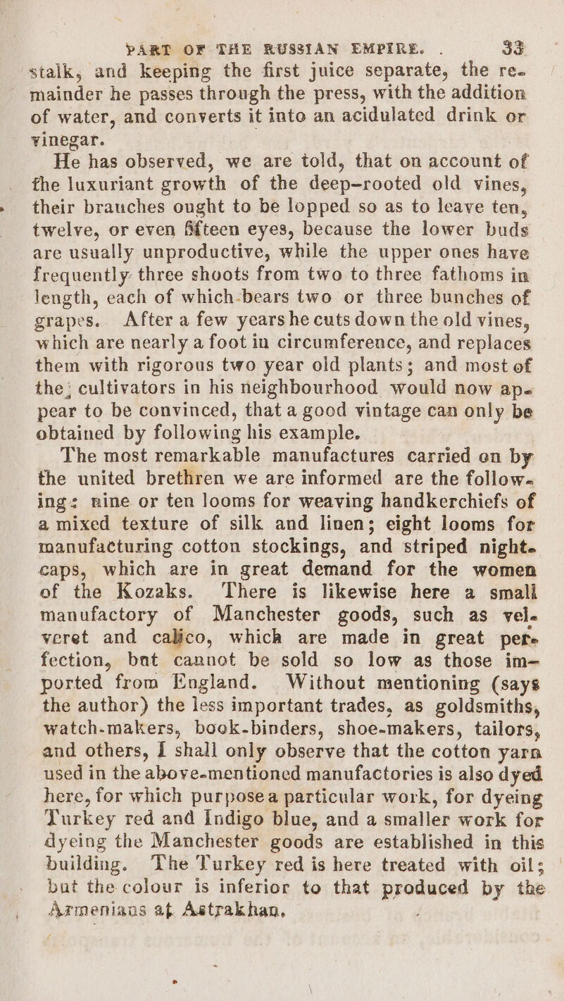 stalk, and keeping the first juice separate, the re. mainder he passes through the press, with the addition of water, and converts it into an acidulated drink or vinegar. He has observed, we are told, that on account of the luxuriant evowth of the deep-rooted old vines, their brauches ought to be lopped so as to leave ten, twelve, or even Afteen eyes, because the lower buds are usually unproductive, while the upper ones have frequently three shoots from two to three fathoms in length, each of which-bears two or three bunches of grapes. After a few years he cuts down the old vines, which are nearly a foot in circumference, and replaces them with rigorous two year old plants; and most of the; cultivators in his neighbourhood would now ap. pear to be convinced, that a good vintage can only be obtained by following his example. The most remarkable manufactures carried on by the united brethren we are informed are the follow. ing: nine or ten looms for weaving handkerchiefs of a mixed texture of silk and linen; eight looms for manufacturing cotton stockings, and striped night. caps, which are in great demand for the women of the Kozaks. There is likewise here a smali manufactory of Manchester goods, such as vel- veret and calico, which are made in great pers fection, bat cannot be sold so low as those im— ported from England. Without mentioning (says the author) the less important trades, as goldsmiths, watch-makers, book-binders, shoe-makers, tailors, and others, i shall only observe that the cotton yarn used in the above-mentioned manufactories is also dyed here, for which purposea particular work, for dyeing Turkey red and Indigo blue, and a smaller work for dyeing the Manchester goods are established in this building. The Turkey red is here treated with oil; but the colour is inferior to that sieving by the Armenians af Astrakhan,