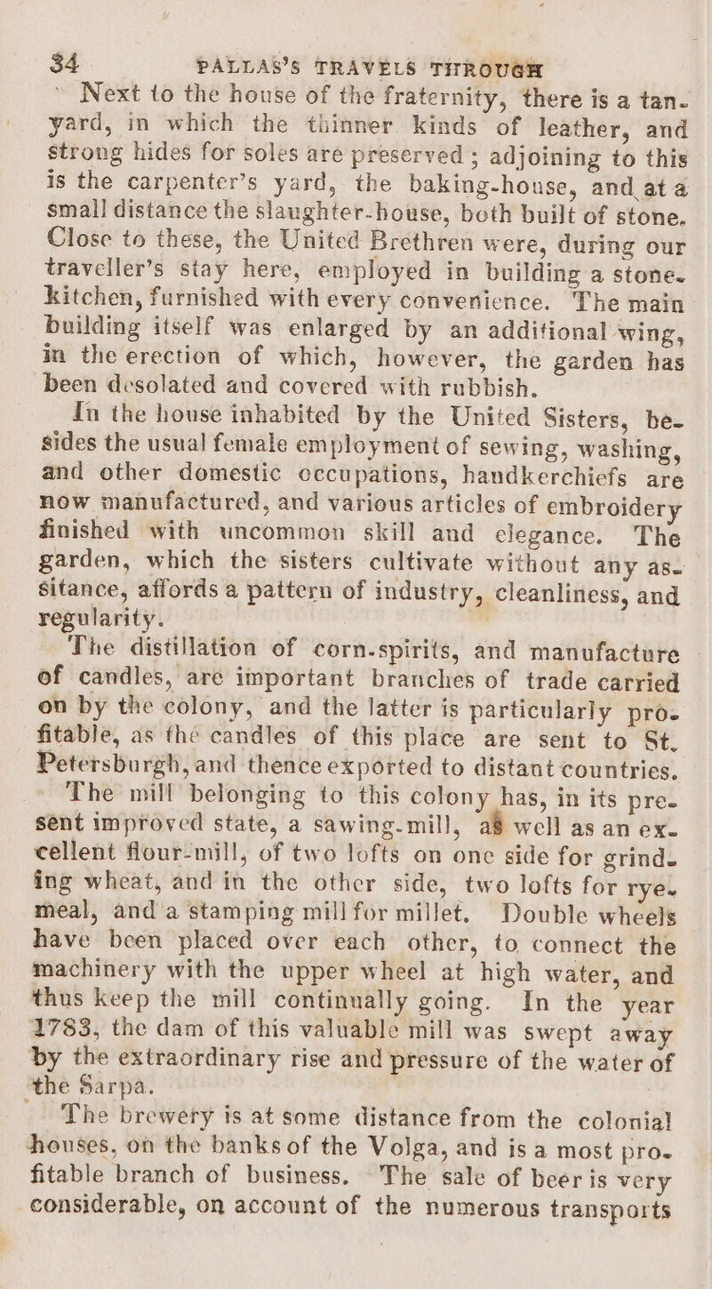 Next to the house of the fraternity, there is a tan. yard, in which the thinner kinds of leather, and strong hides for soles are preserved ; adjoining to this is the carpenter’s yard, the baking-house, and at a small distance the slaughter-house, both built of stone. Close to these, the United Brethren were, during our traveller’s stay here, employed in building a stone. kitchen, furnished with every convenience. The main building itself was enlarged by an additional wing, in the erection of which, however, the garden has been desolated and covered with rubbish. fn the house inhabited by the United Sisters, be- sides the usual female employment of sewing, washing, and other domestic occupations, handkerchiefs are — now manufactured, and various articles of embroidery finished with uncommon skill and elegance. The garden, which the sisters cultivate without any as sitance, affords a pattern of industry, cleanliness, and regularity. The distillation of corn-spirits, and manufacture of candles, are important branches of trade carried on by the colony, and the latter is particularly proz fitable, as the candles of this place are sent to St. Petersburgh, and thence exported to distant countries, The mill belonging to this colony has, in its pre- sent improved state, a sawing-mill, a8 well as an ex- cellent flour-mill, of two lofts on one side for grind. ing wheat, and in the other side, two lofts for rye. meal, and a stamping mill for millet. Double wheels have been placed over each other, to connect the machinery with the upper wheel at high water, and thus keep the mill continually going. In the year 1783, the dam of this valuable mill was swept away by the extraordinary rise and pressure of the water of the Sarpa. _ The brewery is at some distance from the colonial houses, on the banks of the Volga, and is a most pro- fitable branch of business. The sale of beer is very considerable, on account of the numerous transports