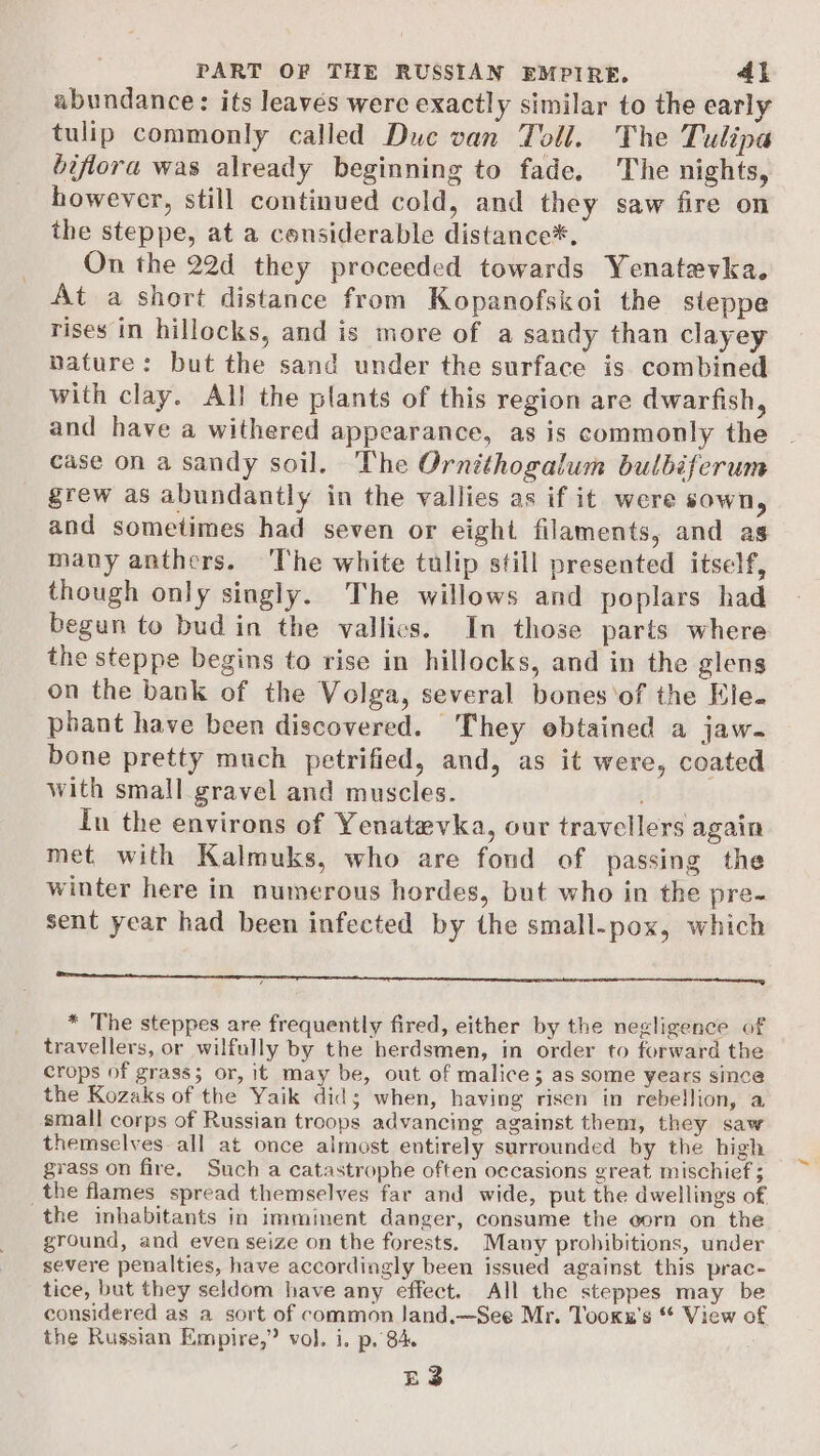 abundance: its leaves were exactly similar to the early tulip commonly called Duc van Toll. The Tulipa biflora was already beginning to fade. The nights, however, still continued cold, and they saw fire on the steppe, at a considerable distance*. On the 22d they proceeded towards Yenatevka. At a short distance from Kopanofskoi the steppe rises in hillocks, and is more of a sandy than clayey nature: but the sand under the surface is. combined with clay. All the plants of this region are dwarfish, and have a withered appearance, as is commonly the case on a sandy soil. The Ornithogalum bulbéferum grew as abundantly in the vallies as if it were sown, and sometimes had seven or eight filaments, and as many anthers. The white tulip still presented itself, though only singly. The willows and poplars had begun to bud in the vallics. In those parts where the steppe begins to rise in hillocks, and in the glens on the bank of the Volga, several bones‘of the Ele. phant have been discovered. They obtained a jaw- bone pretty much petrified, and, as it were, coated with small gravel and muscles. In the environs of Yenatevka, our travellers again met with Kalmuks, who are fond of passing the winter here in numerous hordes, but who in the pre- sent year had been infected by the small-pox, which ie reece merry enn Gemma ce * The steppes are frequently fired, either by the negligence of travellers, or wilfully by the herdsmen, in order to forward the crops of grass; or, it may be, out of malice; as some years since the Kozaks of the Yaik did; when, having risen in rebellion, a small corps of Russian troops advancing against them, they saw themselves all at once almost entirely surrounded by the high grass on fire. Such a catastrophe often occasions great mischief ; _the flames spread themselves far and wide, put the dwellings of the inhabitants in imminent danger, consume the corn on the ground, and even seize on the forests. Many prohibitions, under severe penalties, have accordingly been issued against this prac- tice, but they seldom have any effect. All the steppes may be considered as a sort of common Jand.—See Mr. Tooks’s “ View of the Russian Empire,” vol. i. p. 84. | EZ