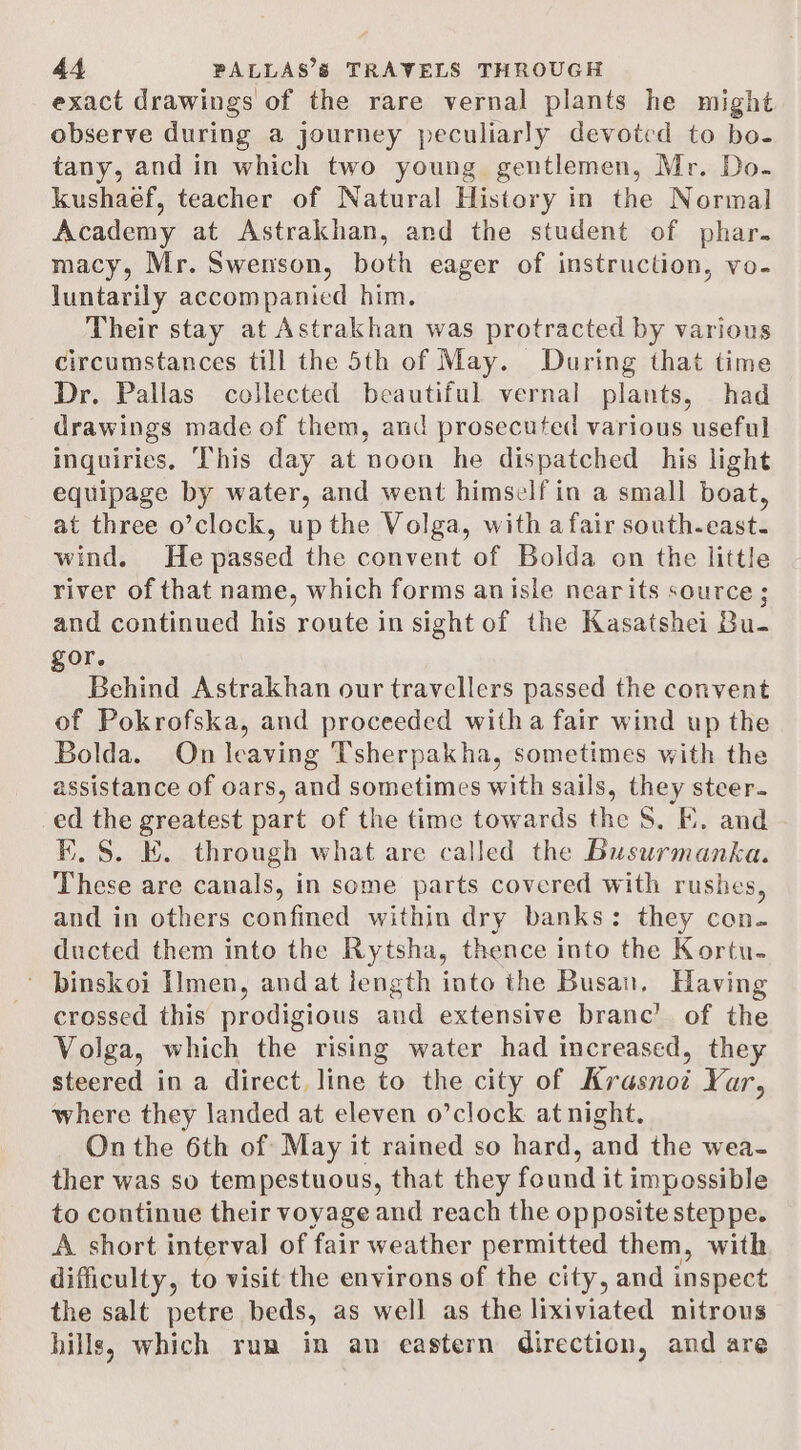 exact drawings of the rare vernal plants he might. observe during a journey peculiarly devoted to bo- tany, and in which two young gentlemen, Mr. Do. kushaef, teacher of Natural History in the Normal Academy at Astrakhan, and the student of phar. macy, Mr. Swenson, both eager of instruction, vo- luntarily accompanied him. Their stay at Astrakhan was protracted by various circumstances till the 5th of May. During that time Dr. Pallas collected beautiful vernal plants, had drawings made of them, and prosecuted various useful inquiries, ‘This day at noon he dispatched his light equipage by water, and went himself in a small boat, at three o’clock, up the Volga, with a fair south-east. wind. He passed the convent of Bolda on the little river of that name, which forms anisle nearits source; and continued his route in sight of the Kasatshei Bu- gor. Behind Astrakhan our travellers passed the convent of Pokrofska, and proceeded witha fair wind up the Bolda. On leaving Tsherpakha, sometimes with the assistance of oars, and sometimes with sails, they steer. 6 the greatest part of the time towards the S. FE. and .S. EK. through what are called the Busurmanka. Thee are canals, in some parts covered with rushes, and in others confined within dry banks: they con. ducted them into the Rytsha, thence into the Kortu- ~ binskoi Iimen, andat jength into the Busan, Having crossed this prodigious aud extensive branc’ of the Volga, which the rising water had increased, they steered in a direct. line toute city of Kaasave Vor where they landed at eleven o’clock at night. On the 6th of May it rained so hard, and the wea- ther was so tempestuous, that they found it impossible to continue their voyage and reach the opposite steppe. A short interval of fair weather permitted them, with difficulty, to visit the environs of the city, and inspect the salt petre beds, as well as the lixiviated nitrous hills, which rum in an eastern direction, and are