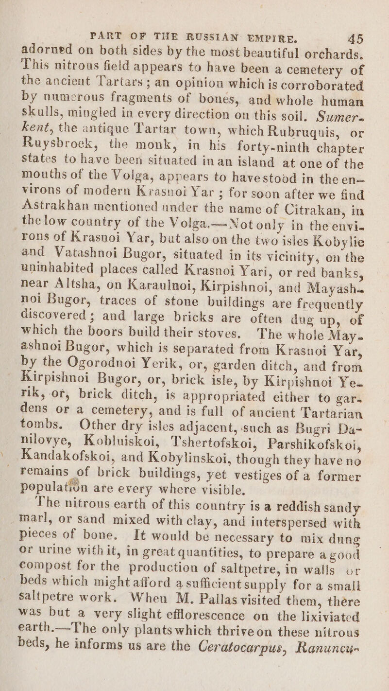 adorned on both sides by the most beautiful orchards. This nitrous field appears to have been a cemetery of the ancient Tartars ; an opinion which is corroborated by numerous fragments of bones, and whole human Skulls, mingled in every direction on this soil. Sumer. kent, the antique Tartar town, which Rubruquis, or Ruysbroek, the monk, in his forty-ninth chapter States to have been situated in an island at one of the mouths of the Volga, appears to havestood in the en— virons of modern Krasnoi Yar ; for soon after we find Astrakhan mentioned under the name of Citrakan, in the low country of the Volga.—Notonly in the envi- rons of Krasnoi Yar, but also on the two isles Kobylie and Vatashnoi Bugor, situated in its vicinity, on the uninhabited places called Krasnoi Yari, or red banks, near Altsha, on Karaulnoi, Kirpishnoi, and Mayasha noi Bugor, traces of stone buildings are frequently discovered; and large bricks are often dug up, of which the boors build their stoves. The whole May. ashnoi Bugor, which is separated from Krasnoi Yar, by the Ogorodnoi Yerik, or, garden ditch, and from Kirpishnoi Bugor, or, brick isle, by Kirpishnoi Ye. rik, or, brick ditch, is appropriated either to gar. dens or a cemetery, and is full of ancient Tartarian tombs. Other dry isles adjacent, such as Bugri Da- nilovye, Kobluiskoi, Tshertofskoi, Parshikofskoi, Kandakofskoi, and Kobylinskoi, though they have no remains of brick buildings, yet vestiges of a former population are every where visible. The nitrous earth of this country 1s a reddish sandy _™arl, or sand mixed with clay, and interspersed with pieces of bone. It would be necessary to mix dung or urine with it, in great quantities, to prepare a good compost for the production of saltpetre, in walls or beds which might afford a sufficient supply for a small Saltpetre work. When M. Pallas visited them, there was but a very slight efflorescence on the lixiviated earth.—The only plants which thrive on these nitrous beds, he informs us are the Ceratocarpus, Ranuncy-