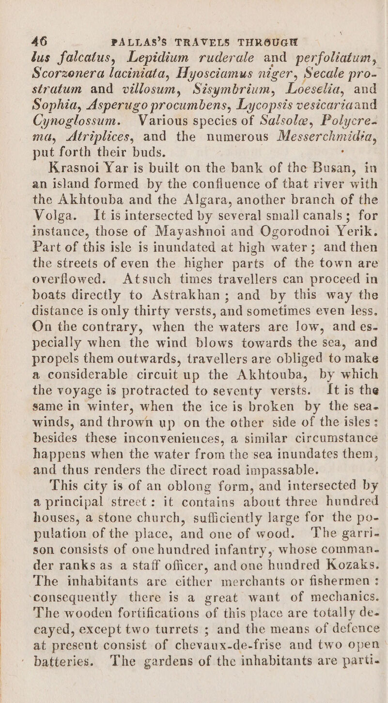 \ 46 PALLAS’S TRAVELS THROUGH lus falcatus, Lepidium ruderale and perfoliatum, Scorzenera laciniata, Hyosciamus niger, Secale pro- stratum and villosum, Sisymbrium, Loeselia, and Sophia, Asperugo procumbens, Lycopsis vesicariaand Cynoglossum. Various species of Salsole, Polycre- mé, &lt;Atriplices, and the numerous ee put forth their buds. Krasnoi Yar is built on the bank of the Busan, in an island formed by the confluence of that river with the Akhtouba and the Algara, another branch of the Volga. It is intersected by several small canals; for instance, those of Mayashnoi and Ogorodnoi Yerik. Part of this isle is inundated at high water; and then the streets of even the higher parts of the town are overflowed. Atsuch times travellers can proceed in boats directly to Astrakhan; and by this way the distance is only thirty versts, and sometimes even less. On the contrary, when the waters are low, and es- pecially when the wind blows towards the sea, and propels them outwards, travellers are obliged to make a considerable circuit up the Akhtouba, by which the voyage is protracted to seventy versts. It is the same in winter, when the ice is broken by the sea- winds, and thrown up on the other side of the isles : besides these inconveniences, a similar circumstance happens when the water from the sea inundates them, and thus renders the direct road impassable. This city is of an oblong form, and intersected by a principal street: it contains about three hundred houses, a stone church, sufficiently large for the po- pulation of the place, and one of wood. ‘The garri- son consists of one hundred infantry, whose comman- der ranks as a staff officer, and one hundred Kozaks. The inhabitants are cither merchants or fishermen : ‘consequently there is a great want of mechanics. The wooden fortifications of this place are totally de- cayed, except two turrets ; and the means of defence at present consist of chevaux-de-frise and two open ' batteries. The gardens of the inhabitants are parti.
