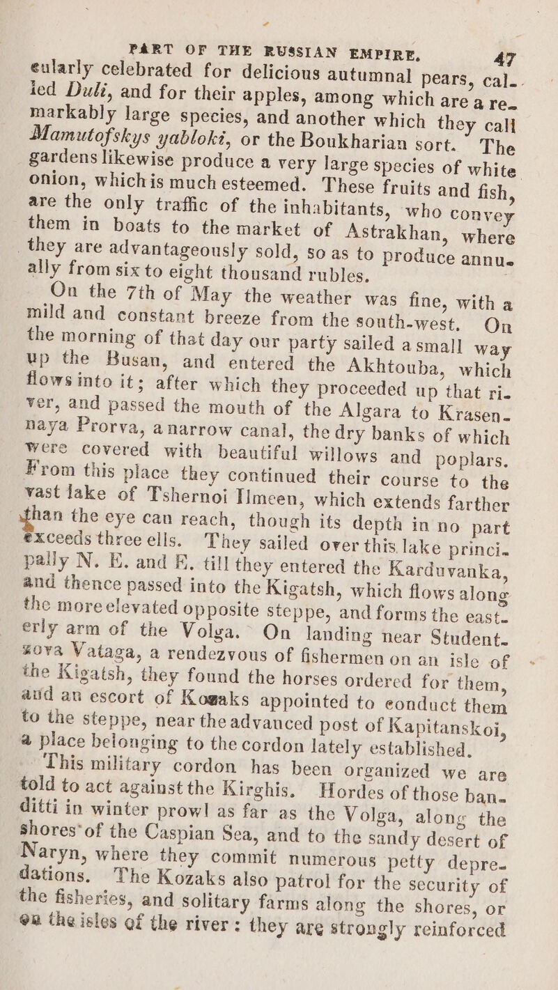 ¢ PART OF THE RUSSIAN EMPIRE, 47 eularly celebrated for delicious autumnal pears, cal.- ied Duli, and for their apples, among which are a re. markably large species, and another which they call Mamutofskys yablokt, or the Boukharian sort. The gardens likewise produce a very large species of white. onion, whichis much esteemed. These fruits and fish, are the only traffic of the inhabitants, who convey them in boats to the market of Astrakhan, where they are advantageously sold, so as to produce annu ally from six to eight thousand rubles. On the 7th of May the weather was fine, with a mild and constant breeze from the south-west. On the morning of that day our party sailed a small way up the Busan, and entered the Akhtouba, which flows into it; after which they proceeded up that ri- ver, and passed the mouth of the Algara to Krasen- haya Prorva, a narrow canal, the dry banks of which were covered with beautiful willows and poplars, From this place they continued their course to the vast lake of Tshernoi Iimeen, which extends farther han the eye can reach, though its depth in no part exceeds three ells. They sailed over this lake princi. pally N. E. and F. till they entered the Karduvanka, and thence passed into the Kigatsh, which flows along the more elevated opposite steppe, and forms the east. erly arm of the Volga. On landing near Student. gova Vataga, a rendezvous of fishermen on an isle of the Kigatsh, they found the horses ordered for them, aud an escort of Kogaks appointed to eonduct them to the steppe, near the advauced post of Kapitanskoi, a place belonging to the cordon lately established, This military cordon has been organized we are told to act against the Kirghis. Hordes of those ban. ditti in winter prowl as far as the Volga, along the shores‘ of the Caspian Sea, and to the sandy desert of Naryn, where they commit numerous petty depre. dations. The Kozaks also patrol for the security of the fisheries, and solitary farms along the shores, or om the isles of the river: they are strongly reinforced