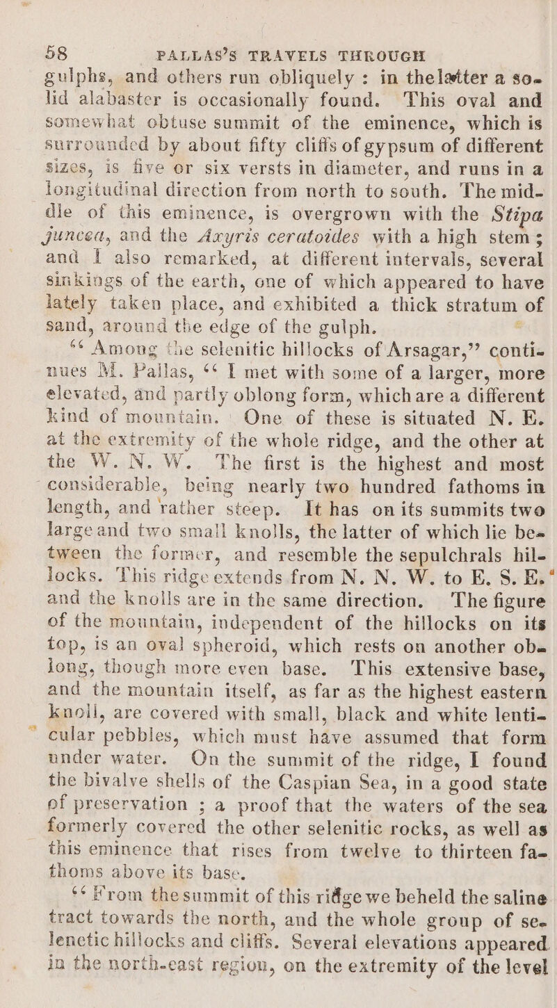 guiphs, and others run obliquely : in thelatter a so lid alabaster is occasionally found. This oval and somewhat obtuse summit of the eminence, which is surrounded by about fifty cliffs of gypsum of different sizes, is five or six versts in diameter, and runs in a longitudinal direction from north to south. The mid- dle of this eminence, is overgrown with the Stipa Jjuncea, and the Axyris ceratoides with a high stem; and I also remarked, at different intervals, several sinkings of the earth, one of which appeared to have lately taken place, and exhibited a thick stratum of sand, around the edge of the gulph. ‘ *¢ Among ‘he selenitic hillocks of Arsagar,”’ conti- nues MM. Pallas, ‘* 1 met with some of a larger, more elevated, and partly oblong form, whichare a different kind of mountain. One of these is situated N. EB. at the extremity of the whole ridge, and the other at the W.N. W. The first is the highest and most “considerable, being nearly two hundred fathoms in length, and rather steep. It has on its summits two large and two small knolls, the latter of which lie be» tween the former, and resemble the sepulchrals hil- locks. This ridge extends from N. N. W. to E. S. E.° and the knolls are in the same direction. The figure of the mountain, independent of the hillocks on its top, is an oval spheroid, which rests on another ob jong, though more even base. This extensive base, and the mountain itself, as far as the highest eastern knoll, are covered with small, black and white lenti- ~ Cular pebbles, which must have assumed that form under water. On the summit of the ridge, I found the bivalve shells of the Caspian Sea, in a good state of preservation ; a proof that the waters of the sea formerly covered the other selenitic rocks, as well as this eminence that rises from twelve to thirteen fae thoms above its base. ‘* From the summit of this ridge we beheld the saline tract towards the north, and the whole group of see lenctic hillocks and cliffs. Several elevations appeared in the northeast region, on the extremity of the level