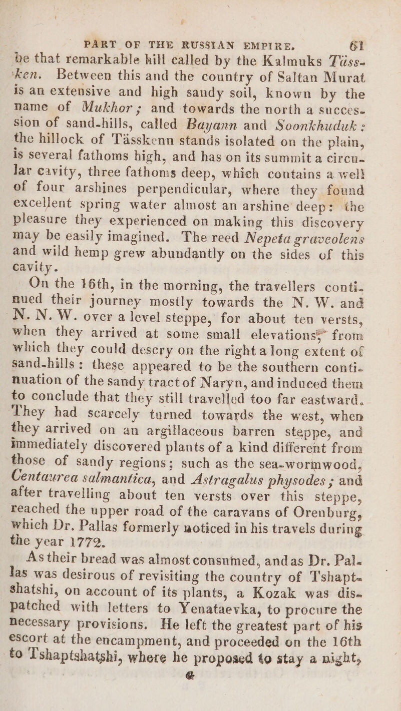 be that remarkable hill called by the Kalmuks Tiiss- ‘ken. Between this and the country of Saltan Murat is an extensive and high sandy soil, known by the name of Mukhor; and towards the north a succes- sion of sand-hills, called Bayann and Soonkhuduk : the hillock of Tasskenn stands isolated on the plain, is several fathoms high, and has on its summit a circu. lar cavity, three fathoms deep, which contains a well of four arshines perpendicular, where they found excellent spring water almost an arshine deep: the pleasure they experienced on making this discovery may be easily imagined. The reed Nepeta graveolens and wild hemp grew abundantly on the sides of this cavity. On the 16th, in the morning, the travellers conti. nued their journey mostly towards the N. W. and ON. N. W. over a level steppe, for about ten versts, when they arrived at some small elevations,” from which they could descry on the right a long extent of sand-hills: these appeared to be the southern conti- nuation of the sandy tract of Naryn, and induced them to conclude that they still travelled too far eastward. ‘They had scarcely turned towards the west, when they arrived on an argillaceous barren steppe, and immediately discovered plants of a kind different from those of Sandy regions; such as the sea~worinwood, Centaurea salmantica, and Astragalus physodes ; and after travelling about ten versts over this steppe, reached the upper road of the caravans of Orenburg, which Dr. Pallas formerly noticed in his travels during the year 1772. As their bread was almost consumed, andas Dr. Pal. las was desirous of revisiting the country of Tshapt- Shatshi, on account of its plants, a Kozak was dis. patched with letters to Yenataevka, to procure the necessary provisions. He left the greatest part of his escort at the encampment, and proceeded on the 16th to T'shaptshatshi, where he proposed to stay a night, &amp;