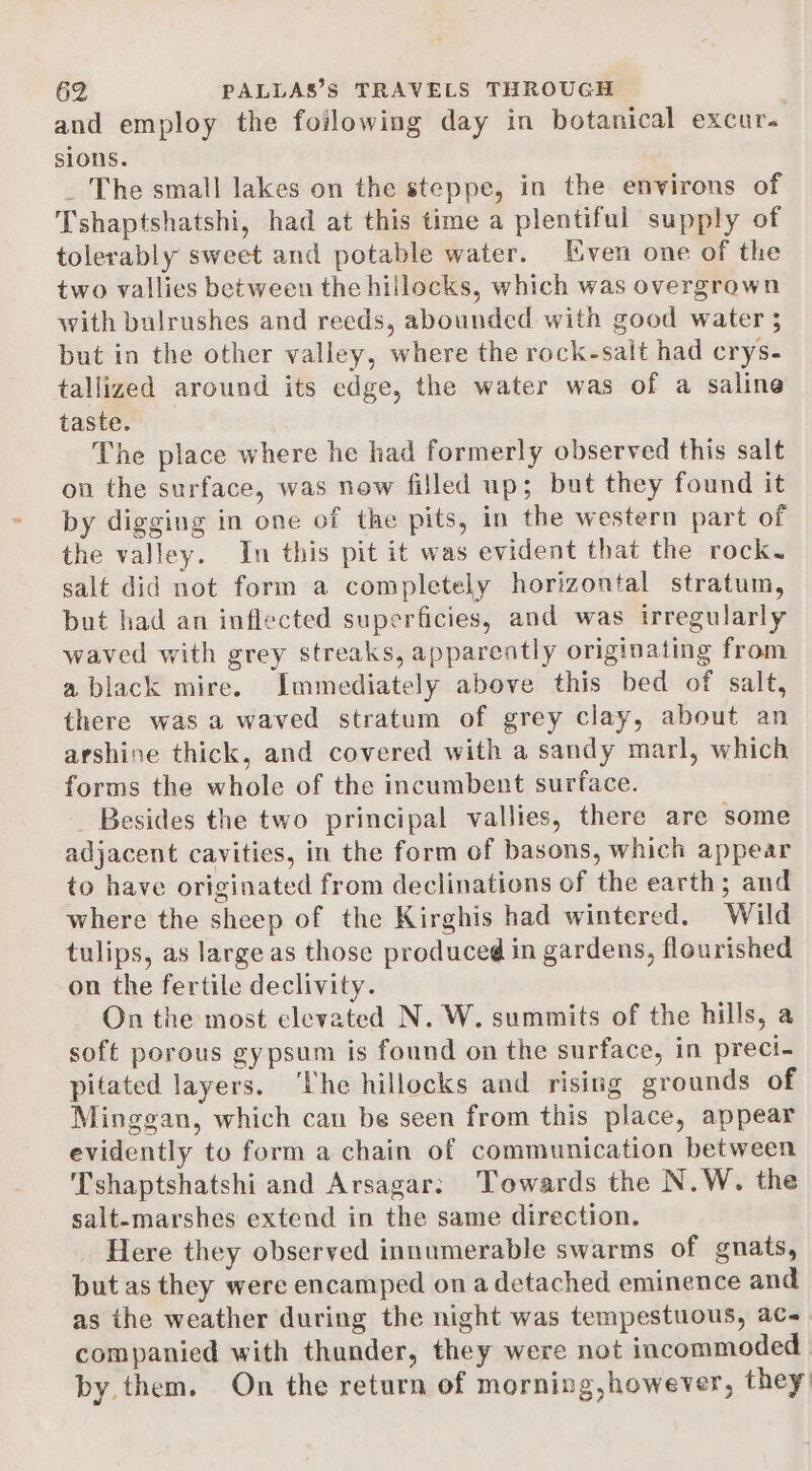 and employ the foilowing day in botanical excur. sions. _ The small lakes on the steppe, in the environs of Tshaptshatshi, had at this time a plentiful supply of tolerably sweet and potable water. Even one of the two vallies between the hillocks, which was overgrown with bulrushes and reeds, abounded with good water 5 but in the other valley, where the rock-salt had crys- tallized around its edge, the water was of a saline taste. The place where he had formerly observed this salt on the surface, was now filled up; but they found it by digging in one of the pits, in the western part of the valley. In this pit it was evident that the rock. salt did not form a completely horizontal stratum, but had an inflected superficies, and was irregularly waved with grey streaks, apparently originating from a black mire. Immediately above this bed of salt, there was a waved stratum of grey clay, about an arshine thick, and covered with a sandy marl, which forms the whole of the incumbent surface. _ Besides the two principal vallies, there are some adjacent cavities, in the form of basons, which appear to have originated from declinations of the earth; and where the sheep of the Kirghis had wintered. Wild tulips, as large as those produced in gardens, flourished on the fertile declivity. On the most elevated N. W. summits of the hills, a soft porous gypsum is found on the surface, in preci- pitated layers. ‘he hillocks and rising grounds of Minggan, which can be seen from this place, appear evidently to form a chain of communication between Tshaptshatshi and Arsagar: Towards the N.W. the salt-marshes extend in the same direction. Here they observed innumerable swarms of gnats, but as they were encamped on a detached eminence and as the weather during the night was tempestuous, ac- companied with thunder, they were not incommoded by them. On the return of morning, however, they: