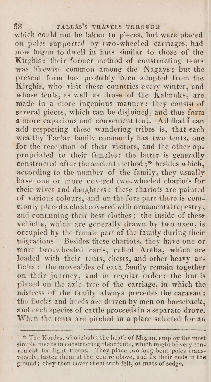 which could not be taken to pieces, but were placed on poles supported by two-wheeled carriages, had now begun to dwell in huts similar to those of the Kirghis: their former method of constructing tents was likewise common among the Nagays: but the present form has probably been adopted from the Kirghis, who visit these countries every winter, and whose tents, as well as those of the Kalmuks, are made in a more ingenious manner: they consist of several pieces, which can be disjoined, and thus form amore capacious and convenient tent. All that I can add respecting these wandering tribes is, that each wealthy Tartar family commonly has two tents, one for the reception of their visitors, and the other ap- propriated to their females: the latter is general] constructed after the ancient method ;* besides which, according to the number of the family, they usually have one or more covered two-wheeled chariots for their wives and daughters: these chariots are painted of various colours, and on the fore part there is com. monly placed a chest covered with ornamental tapestry, and containing their best clothes; the inside of these vehicles, which are generally drawn by two oxen, is occupied by the female part of the family during their migrations. Besides these chariots, they have one or more two-wheeled carts, called Araba, which are loaded with their tents, chests, and other heavy ar- ticles: the moveables of each family remain together on their journey, and in regular order: the hut is placed on the axle—tree of the carriage, in which the mistress of the family always precedes the caravan : the flocks and herds are driven by men on horseback, aud each species of cattle proceeds in a separate drove. When the tents are pitched in a place selected for an * The Kurdes, who inhabit the heath of Mogan, employ the most simpie means in constructing their tents, which might be very con- venient for light troops. They place two long bent poles trans- versely, fasten them at the centre above, and fix their ends in the ground; they then cover them with felt, or mats of sedge,