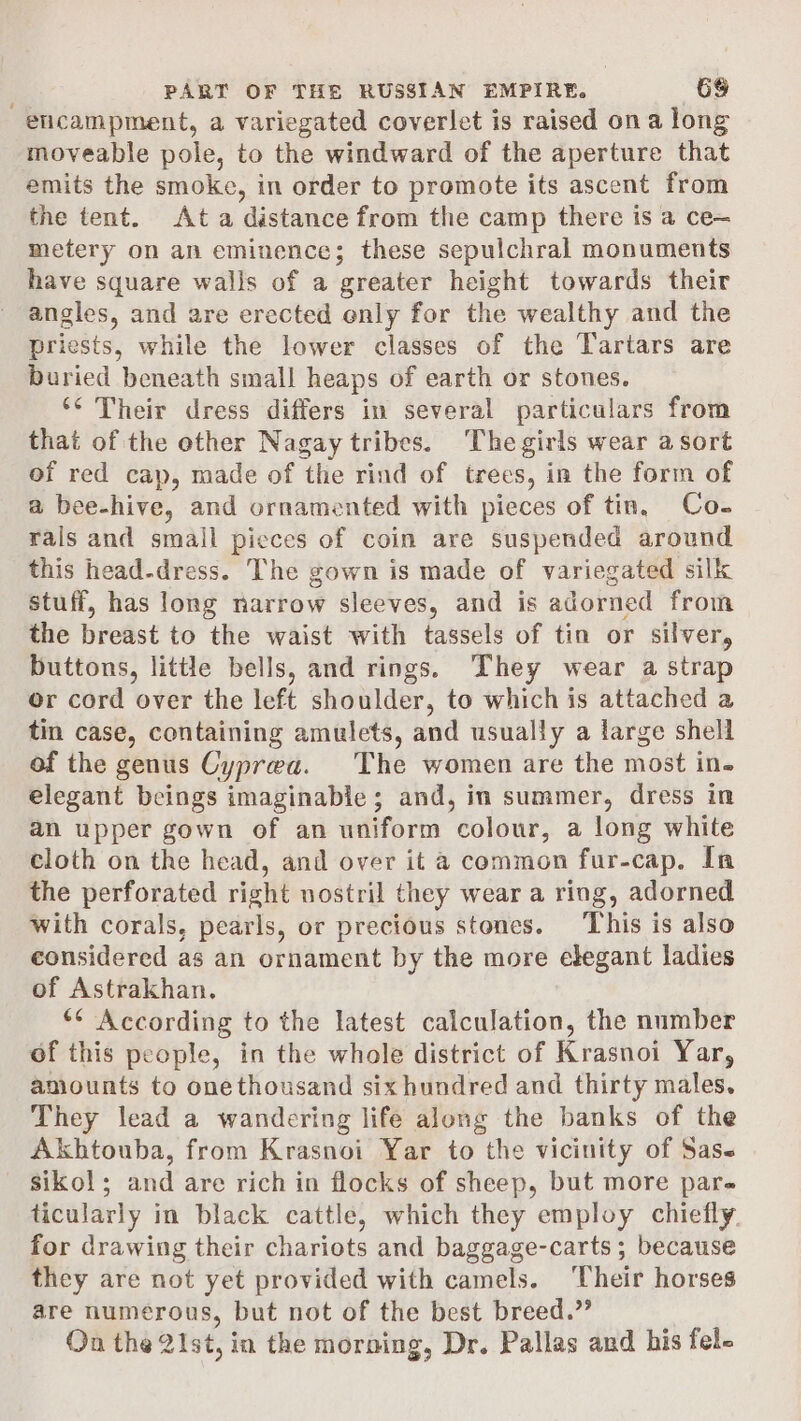 encampment, a variegated coverlet is raised ona long moveable pole, to the windward of the aperture that emits the smoke, in order to promote its ascent from the tent. Ata distance from the camp there is a ce— metery on an eminence; these sepulchral monuments have square walls of a greater height towards their angles, and are erected only for the wealthy and the priests, while the lower classes of the Tartars are buried beneath small heaps of earth or stones. ‘* Their dress differs in several particulars from that of the other Nagay tribes. The girls wear a sort of red cap, made of the rind of trees, in the form of a bee-hive, and ornamented with pieces of tin, Co- rals and small pieces of coin are suspended around this head-dress. The gown is made of variegated silk stuff, has long narrow sleeves, and is adorned from the breast to the waist with tassels of tin or silver, buttons, little bells, and rings. They wear a strap or cord over the left shoulder, to which is attached a tin case, containing amulets, and usually a large shell of the genus Cyprea. The women are the most in. elegant beings imaginable; and, in summer, dress in an upper gown of an uniform colour, a long white cloth on the head, and over it a common fur-cap. In the perforated right nostril they wear a ring, adorned with corals, pearls, or precious stones. ‘This is also considered as an ornament by the more elegant ladies of Astrakhan. ** According to the latest calculation, the number of this people, in the whole district of Krasnoi Yar, anounts to onethousand six hundred and thirty males, They lead a wandering life along the banks of the Akhtouba, from Krasnoi Yar to the vicinity of Sass sikol; and are rich in flocks of sheep, but more pare ticularly in black cattle, which they employ chiefly for drawing their chariots and baggage-carts ; because they are not yet provided with camels. Their horses are numerous, but not of the best breed.” On the 21st, in the morning, Dr. Pallas and his fel-