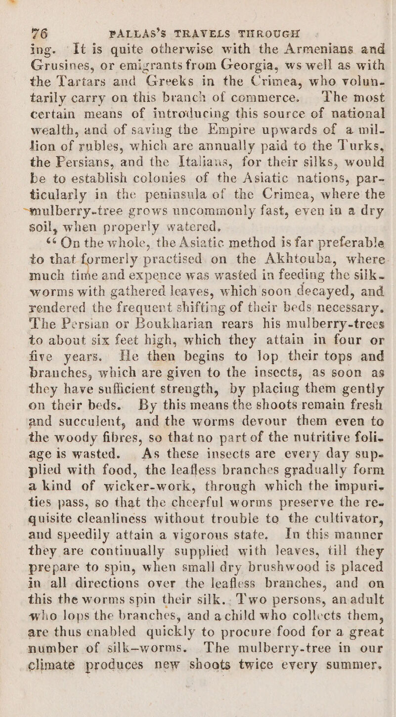 ing. It is quite otherwise with the Armenians and Grusines, or emigrants from Georgia, ws well as with the Tartars and Greeks in the Crimea, who volun- tarily carry on this branch of commerce. The most certain means of introducing this source of national wealth, and of saving the Empire upwards of a mil- lion of rubles, which are annually paid to the Turks, the Persians, and the Italians, for their silks, would be to establish colonies of the Asiatic nations, par- ticularly in the peninsula of the Crimea, where the ~mulberry-tree grows uncommonly fast, even in a dry soil, when properly watered. ‘¢ On the wholc, the Asiatic method is far preferable to that formerly practised on the Akhtouba, where. much time and expence was wasted in feeding the silk. worms with gathered leaves, which soon decayed, and rendered the frequent shifting of their beds necessary. ‘The Persian or Boukharian rears his mulberry-trees to about six feet high, which they attain in four or five years. He then begins to lop their tops and branches, which are given to the insects, as soon as they have sufficient strength, by placing them gently on their beds. By this means the shoots remain fresh and succulent, and the worms devour them even to the woody fibres, so that no part of the nutritive foli- age is wasted. As these insects are every day supe plied with food, the leafless branches gradually form a kind of wicker-work, through which the impuri- ties pass, so that the cheerful worms preserve the re- quisite cleanliness without trouble to the cultivator, and speedily attain a vigorous state. In this manner they are continually supplied with leaves, till they prepare to spin, when small dry brushwood is placed in all directions over the leafless branches, and on this the worms spin their silk.. Two persons, an adult who lops the branches, and achild who collects them, are thus enabled quickly to procure food for a great number of silk-worms. The mulberry-tree in our climate produces new shoots twice every summer,