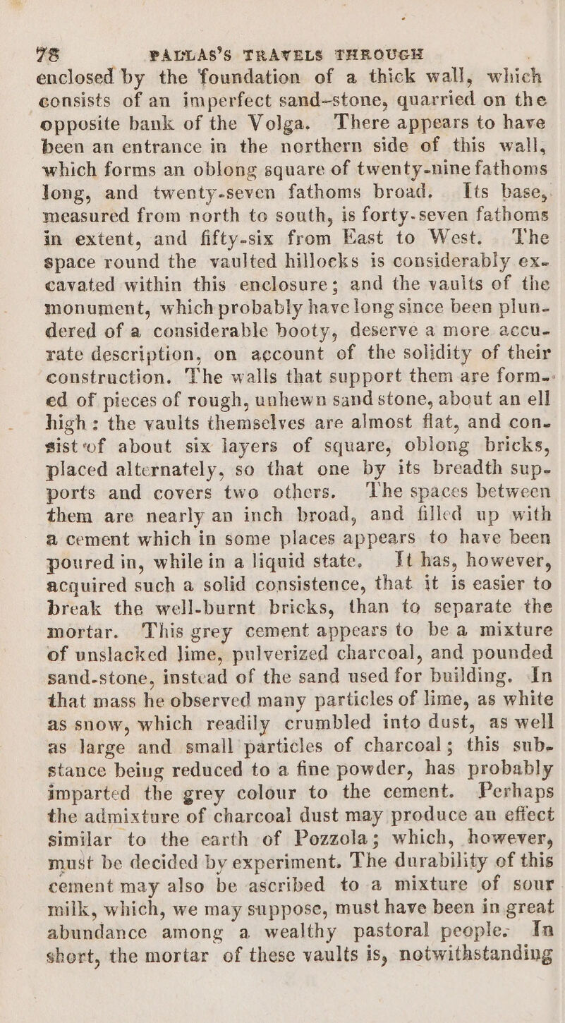 enclosed by the foundation of a thick wall, which consists of an imperfect sand-stone, quarried on the opposite bank of the Volga. There appears to have been an entrance in the northern side of this wall, which forms an oblong square of twenty-nine fathoms long, and twenty-seven fathoms broad, — Its base, measured from north to south, is forty-seven fathoms in extent, and fifty-six from East to West. The space round the vaulted hilloeks is considerably ex. cavated within this enclosure; and the vaults of the monument, which probably have long since been plun- dered of a considerable booty, deserve a more accu- rate description, on account of the solidity of their construction. The walls that support them are form: ed of pieces of rough, unhewn sand stone, about an ell high: the vaults themselves are almost flat, and con- sist of about six layers of square, oblong bricks, placed alternately, so that one by its breadth sup- ports and covers two others. ‘The spaces between them are nearly an inch broad, and filled up with a cement which in some places appears to have been poured in, while in a liquid state, Jt has, however, acquired such a solid consistence, that it is easier to break the well-burnt bricks, than to separate the mortar. This grey cement appears to be a mixture of unslacked lime, pulverized charcoal, and pounded sand-stone, instead of the sand used for building. In that mass he observed many particles of lime, as white as snow, which readily crumbled into dust, as well as large and small particles of charcoal; this sub- stance being reduced to a fine powder, has probably imparted the grey colour to the cement. Perhaps the admixture of charcoal dust may produce an effect similar to the earth of Pozzola; which, however, must be decided by experiment. The durability of this cement may also be ascribed to a mixture of sour milk, which, we may suppose, must have been in great abundance among a wealthy pastoral people. In short, the mortar of these vaults is, notwithstanding