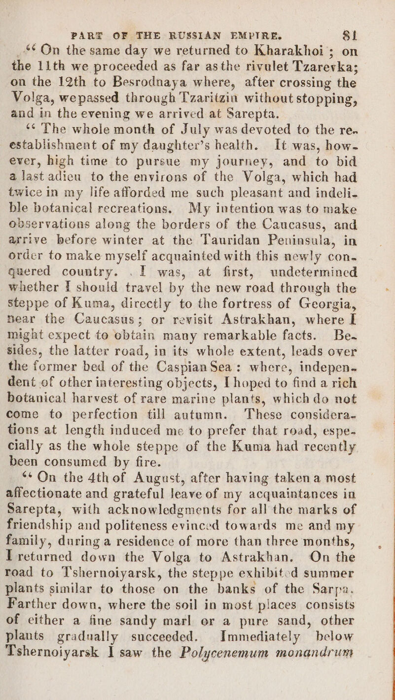 _** On the same day we returned to Kharakhoi; on the 11th we proceeded as far asthe rivulet Tzarevka; on the 12th to Besrodnaya where, after crossing the Volga, wepassed through Tzaritzin without stopping, and in the evening we arrived at Sarepta. ‘¢ The whole month of July was devoted to the re. establishment of my daughter’s health. It was, how~- ever, high time to pursue my journey, and to bid a last adieu to the environs of the Volga, which had twice in my life afforded me such pleasant and indeli- ble botanical recreations. My intention was to make observations along the borders of the Caucasus, and arrive before winter at the Tauridan Peninsula, in order to make myself acquainted with this newly con. quered country. . I was, at first, undetermined whether I should travel by the new road through the steppe of Kuma, directly to the fortress of Georgia, near the Caucasus; or revisit Astrakhan, where I might expect to obtain many remarkable facts. Be~ sides, the latter road, in its whole extent, leads over the former bed of the CaspianSea: where, indepen. dent of other interesting objects, [hoped to find a rich botanical harvest of rare marine plants, which do not come to perfection till autumn. These considera. tions at length induced me to prefer that road, espe- cially as the whole steppe of the Kuma had recently been consumed by fire. *¢ On the 4thof August, after having taken a most affectionate and grateful leave of my acquaintances in Sarepta, with acknowledgments for all the marks of friendship and politeness evinced towards me and my family, during a residence of more than three months, T returned down the Volga to Astrakhan. On the road to T’shernoiyarsk, the steppe exhibited summer plants similar to those on the banks of the Sarpa. Farther down, where the soil in most places consists of cither a fine sandy marl or a pure sand, other plants gradually succeeded. Immediately below Tshernoiyarsk J] saw the Polycenemum monandrum