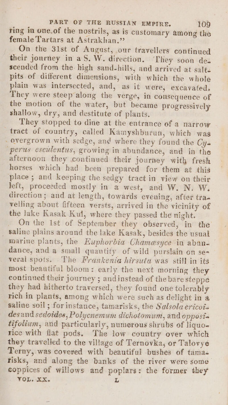 ting in one.of the nostrils, as is customary among the female Tartars at Astrakhan.” On the 3ist of August, our travellers continued their journey in aS. W. direction. They soon des scended from the: high sand-hills, and arrived at salte pits of different dimensions, with which the whole plain was intersected, and, as it were, excavated, They were steep along the verge, in consequence of the motion of the water, but became progressively shallow, dry, and destitute of plants. ‘They stopped to dine at the entrance of a narrow tract of country, called Kamyshburun, which was - overgrown with sedge, ang where they found the Cys “perus esculentus, growing in abundance, and in the afternoon they continued their journey with fresh horses which had been prepared for them at this place; and keeping the sedgy tract in view on their left, proceeded mostly in a west, and W. N. W, direction; and at length, towards evening, after tra. velling about fifteen versts, arrived in the vicinity of the lake Kasak Kul, where they passed the night. On the Ist of September they observed, in the _ Saline plains around the lake Kasak, besides the usual marine plants, the Euphorbia Chamesyce in abun. dance, and a small quantity of wild purslain on se- veral spots. The Frankenia hirsuta was still in its most beautiful bloom: early the next morning they continued their journey ; andinstead of the bare steppe they had hitherto traversed, they found one tolerably rich in plants, among which were such as delight in a saline soil ; forinstance, tamarisks, the Salsolaericots desand sedoides, Polycnemum dichotomum, and oppost= tifolium, and particularly, numerous shrubs of liquo- rice with flat pods. The low country over which they travelled to the village of Ternovka, or Talovye Terny, was covered with beautiful bushes of tama= Tisks, and along the banks of the river were some coppices of willows and poplars: the former they VOL. XX. ZL