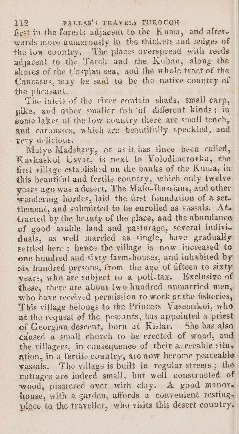 first in the forests adjacent to the Kuma, and after- wards more numerously in the thickets and sedges of the low country, The places overspread with reeds adjacent to the Terek and the Kuban, along the shores of the Caspian sea, and the whole tract of the Caucasus, may be said to be the native country of the pheasant. : The inlets of the river contain shads, smali carp, pike, and ether smaller fish ‘of different kinds: in some lakes of the low country there are small tench, and carousses, which arc beautifully speckled, and _wery delicious. Malye Madshary, or as it has since been called, Kavkaskoi Usvat, is next to Volodimerovka, the first village established on the banks of the Kuma, in this beautiful and fertile country, which only twelve years ago was adesert, The Malo-Russians, and other wandering hordes, laid the first foundation of a set. tlement, and submitted to be enrolled as vassals. At. tracted by the beauty of the place, and the abundance of good arable land and pasturage, several indivi~ duals, as well married as single, have gradually settled here ; hence the village is now increased to one hundred and sixty farm-houses, and inhabited by six hundred persons, from the age of fifteen to sixty years, who are subject to a poll-tax. Exclusive of these, there are about two hundred unmarried men, who have received permission to work at the fisheries, This village belongs to the Priucess Vasemskoi, who at the request of the peasants, has appointed a priest of Georgian descent, born at Kislar. She has also caused a small church to be erected of wood, and the villagers, in consequence of their agreeable situ. ation, in a fertile country, are now become peaceable vassals. The village is built in regular streets ; the cottages are indeed small, but well constructed of wood, plastered over with clay. A good manor- house, with a garden, affords a convenient resting&lt; place to the traveller, who visits this desert country.