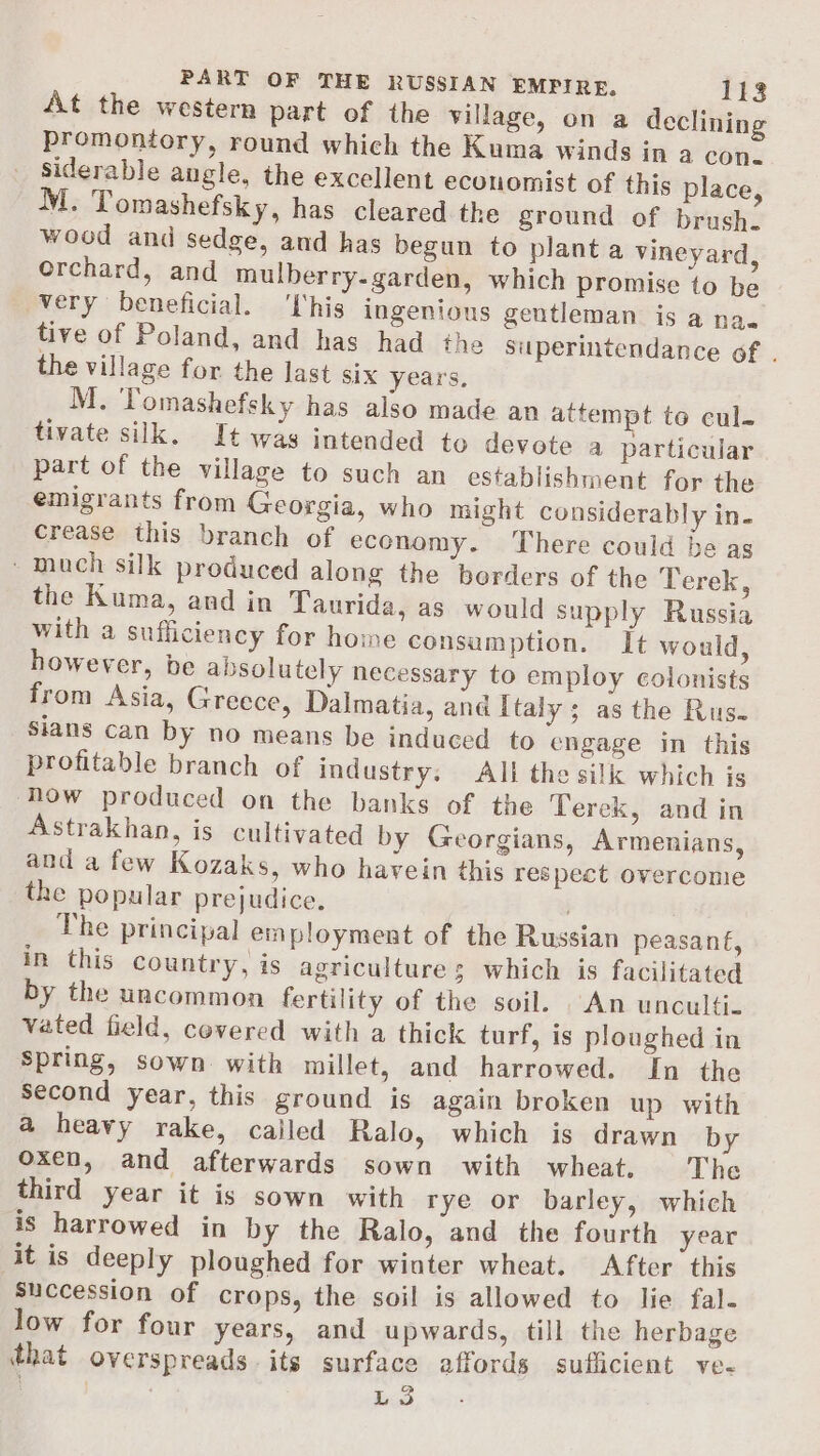At the western part of the village, on a declining promontory, round which the Kuma winds in a con. _ Siderable angle, the excellent economist of this place, M. Tomashefsky, has cleared the ground of brush. wood and sedge, and has begun to plant a vineyard, Orchard, and mulberry.garden, which promise to be very beneficial. ‘his ingenious gentleman is a na. tive of Poland, and has had the superintendance of . the village for the last six years, M. Tomashefsky has also made an attempt to cul- tivate silk. It was intended to devote a particular part of the village to such an establishment for the emigrants from Georgia, who might considerably in. crease this branch of economy. There could be as much silk produced along the borders of the Terek, the Kuma, and in Taurida, as would supply Russia with a sufficiency for home consumption. It would, however, be absolutely necessary to employ colonists from Asia, Greece, Dalmatia, and Italy; as the Rus. sians can by no means be induced to engage in this profitable branch of industry. All the silk which is how produced on the banks of the Terek, and in Astrakhan, is cultivated by Georgians, Armenians, and a few Kozaks, who havein this respect overcome the popular prejudice. | The principal employment of the Russian peasant, in this country, is agriculture 5 which is facilitated by the uncommon fertility of the soil. An unculti- vated field, covered with a thick turf, is ploughed in Spring, sown with millet, and harrowed. In the Second year, this ground is again broken up with a heavy rake, cailed Ralo, which is drawn by oxen, and afterwards sown with wheat. The third year it is sown with rye or barley, which is harrowed in by the Ralo, and the fourth year it is deeply ploughed for winter wheat. After this succession of crops, the soil is allowed to lie fal- Jow for four years, and upwards, till the herbage that overspreads its surface affords sufficient ve- L3