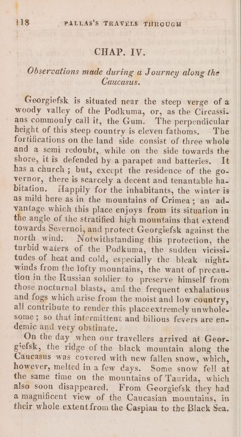 CHAP. IV. Observations made during a Journey along the Caucasus. Georgiefsk is situated near the steep verge of a woody valley of the Podkuma, or, as the Circassi- ans commonly call it, the Gum. The perpendicular height of this steep country is eleven fathoms, The fortifications on the land side consist of three whole and a semi redoubt, while on the side towards the shore, it is defended by a parapet and batteries. It has a church ; but, except the residence of the go- vernor, there is scarcely a decent and tenantable ha- bitation. iappily for the inhabitants, the winter is as mild here as in the mountains of Crimea; an ad- vantage which this place enjoys from its situation in the angle of the stratified high mountains that extend towards Severnoi, and protect Georgiefsk against the north wind. Notwithstanding this protection, the turbid waters of the Podkuma, the sudden vicissi- tudes of heat and cold, especially the bleak night. winds from the lofty mountains, the want of precau- tion in the Russian soldier to preserve himself from those nocturnal blasts, and the frequent exhalatious and fogs which arise from the moist and low country, all contribute to render this place extremcly unwhole- some; so that intermittent and bilious fevers are en- demic and very obstinate. On the day when our travellers arrived at Geor- giefsk, the ridge of the black mountain along the Caucasus -was covered with new fallen snow, which, however, melted in a few days. Some snow fell at the same time on the mountains of Taurida, which also soon disappeared. From Georgiefsk they had a magnificent view of the Caucasian mountains, in