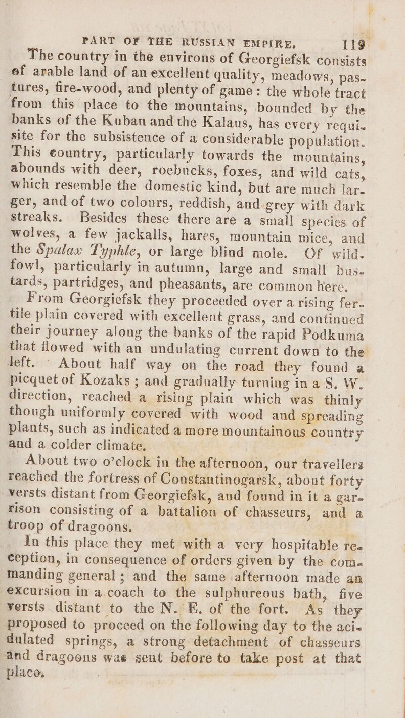 The country in the environs of Georgiefsk cousists of arable land of an excellent quality, meadows, pas- tures, fire-wood, and plenty of game: the whole tract from this place to the mountains, bounded by the banks of the Kuban and the Kalaus, has every requi. site for the subsistence of a considerable population. This country, particularly towards the mountains, abounds with deer, roebucks, foxes, and wild cats, which resemble the domestic kind, but are much lar- ger, and of two colours, reddish, and:grey with dark streaks. Besides these there are a small species of wolves, a few jackalls, hares, mountain mice, and the Spalax Typhie, or large blind mole. Of wild. fowl, particularly in autumn, large and small bus. tards, partridges, and pheasants, are common here. From Georgiefsk they proceeded over a rising fer. tile plain cavered with excellent grass, and continued their journey along the banks of the rapid Podkuma that flowed with an undulating current down to the Jeft. — About half way on the road they found a picquet of Kozaks ; and gradually turning in a S, W. direction, reached a rising plain which was thinly though uniformly covered with wood and spreading plants, such as indicated a more mountainous country and a colder climate. About two o’clock in the afternoon, our travellers reached the fortress of Constantinogarsk, about forty versts distant from Georgiefsk, and found in it a gar- rison consisting of a battalion of chasseurs, and a troop of dragoons. | In this place they met with a very hospitable re. ception, in consequence of orders given by the com-« Manding general; and the same afternoon made an excursion in a.coach to the sulphureous bath, five yersts distant to the N. E. of the fort. As they proposed to proceed on the following day to the aci- dulated springs, a strong detachment of chasseurs and dragoons was sent before to take post at that place.