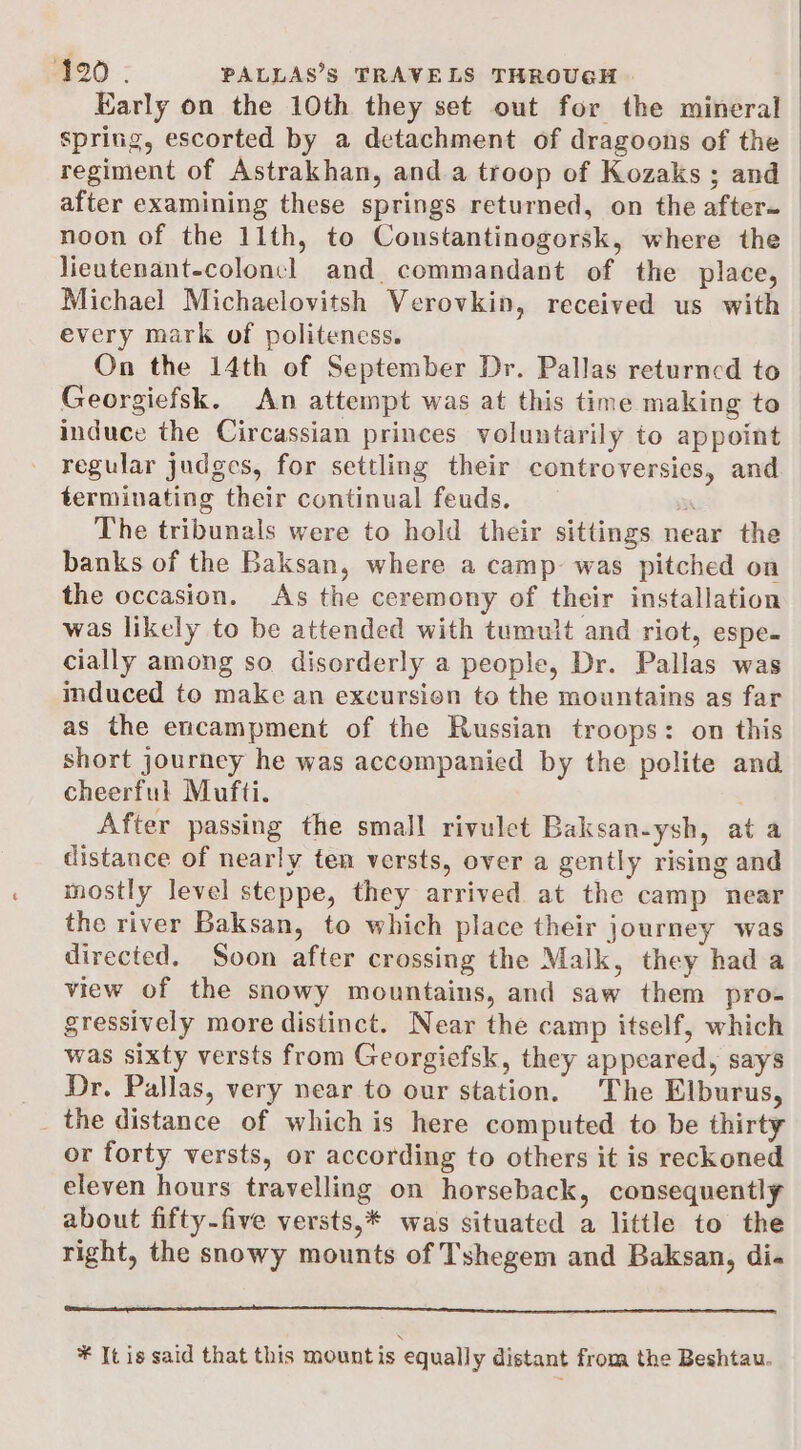 Early on the 10th they set out for the mineral spring, escorted by a detachment of dragoons of the regiment of Astrakhan, and a troop of Kozaks ; and after examining these springs returned, on the after- noon of the 11th, to Constantinogorsk, where the - lieutenant-coloncl and commandant of the place, Michael Michaelovitsh Verovkin, received us with every mark of politeness. On the 14th of September Dr. Pallas returned to Georgiefsk. An attempt was at this time making to induce the Circassian princes voluntarily to appoint regular judges, for settling their controversies, and terminating their continual feuds. a The tribunals were to hold their sittings near the banks of the Baksan, where a camp- was pitched on the occasion. As the ceremony of their installation was likely to be attended with tumult and riot, espe- cially among so disorderly a people, Dr. Pallas was induced to make an excursion to the mountains as far as the encampment of the Russian troops: on this short journey he was accompanied by the polite and cheerful Mufti. After passing the small rivulet Baksan-ysh, at a distance of nearly ten versts, over a gently rising and mostly level steppe, they arrived at the camp near the river Baksan, to which place their journey was directed. Soon after crossing the Malk, they had a view of the snowy mountains, and saw them pro- gressively more distinct. Near the camp itself, which was sixty versts from Georgiefsk, they appeared, says Dr. Pallas, very near to our station. The Elburus, the distance of which is here computed to be thirty or forty versts, or according to others it is reckoned eleven hours travelling on horseback, consequently about fifty-five versts,* was situated a little to the right, the snowy mounts of Tshegem and Baksan, di« ¥ It is said that this mountis equally distant from the Beshtau.