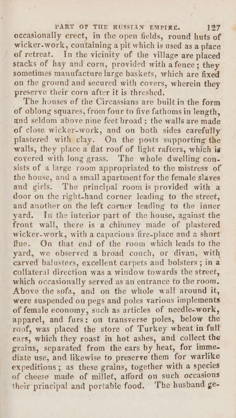 occasionally erect, in the open fields, round huts of wicker-work, containing a pit which is used as a place of retreat. In the vicinity of the village are placed stacks of hay and corn, provided with a fence; they sometimes manufacture large baskets, which are fixed on the ground and secured with covers, wherein they preserve their corn after it is threshed. The houses ef the Circassians are built in the form of oblong squares, from four to five fathoms in length, and seldom above nine feet broad ; the walls are made _ of close wicker-work, and on both sides carefully plastered with clay. On the posts supporting the walls, they place a flat roof of light rafters, which is covered with long grass. The whole dwelling con- sists of a large room appropriated to the mistress of the house, and a small apartment for the female slaves and girls. The principal room is provided with a door on the right-hand corner leading to the strect, and another on the left corner leading to the inner yard. Jn the interior part of the house, against the front wall, there is a chimney made of plastered wicker-work, with a capacious fire-place and a short flue. On that end of the room which leads to the . yard, we observed a broad couch, or divan, with carved balusters, excellent carpets and bolsters ; in a collateral direction was a window towards the street, which occasionally served as an entrance to the room. Above the sofa, and on the whole wall around it, were suspended on pegs and poles various implements of female economy, such as articles of needle.work, apparel, and furs: on transverse poles, below the roof, was placed the store of Turkey wheat in full ears, which they roast in hot ashes, and collect the grains, separated from the ears by heat, for imme- diate use, and likewise to preserve them for warlike expeditions; as these grains, together with a species of cheese made of millet, afford on such occasions their principal and portable food. The husband ge-