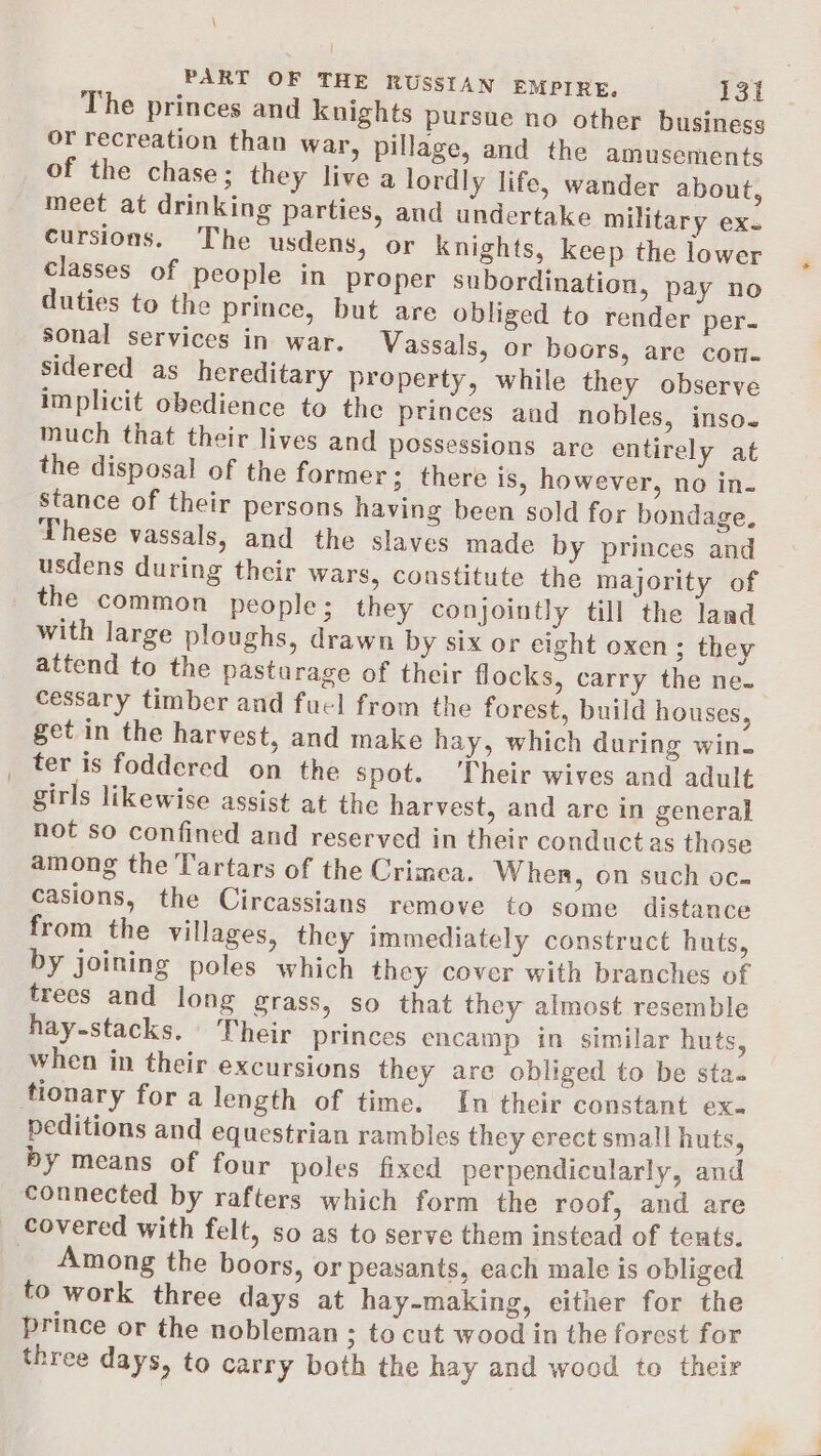 \ | PART OF THE RUSSIAN EMPIRE, 131 The princes and knights pursue no other business or recreation than war, pillage, and the amusements of the chase; they live a lordly life, wander about, meet at drinking parties, and undertake military ex. cursions. The usdens, or knights, keep the lower classes of people in Proper subordination, pay no duties to the prince, but are obliged to render per. sonal services in war. Vassals, or boors, are con- sidered as hereditary property, while they observe implicit obedience to the princes and nobles, inso. much that their lives and possessions are entirely at the disposal of the former ; there is, however, no in. stance of their persons having been sold for bondage. These vassals, and the slaves made by princes and usdens during their wars, constitute the majority of the common people; they conjointly till the land with large ploughs, drawn by six or eight oxen; they attend to the pastarage of their flocks, carry the ne. cessary timber and fuel from the forest, build houses, get in the harvest, and make hay, which during win- _ ter is foddered on the spot. Their wives and adult girls likewise assist at the harvest, and are in general not so confined and reserved in their conductas those among the Tartars of the Crimea. When, on such oc. casions, the Circassians remove to some distance from the villages, they immediately construct huts, by joining poles which they cover with branches of trees and long grass, so that they almost resemble hay-stacks. heir princes encamp in similar huts, when in their excursions they are obliged to be sta. tionary for a length of time. In their constant ex. peditions and equestrian rambles they erect small huts, by means of four poles fixed perpendicularly, and connected by rafters which form the roof, and are covered with felt, so as to serve them instead of tents. _ Among the boors, or peasants, each male is obliged to work three days at hay-making, either for the prince or the nobleman ; to cut wood in the forest for three days, to carry both the hay and wood to their
