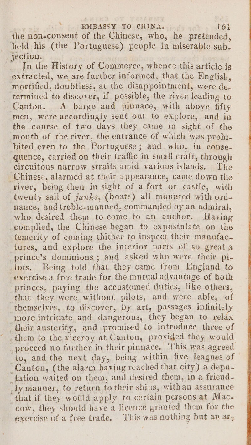 the non-consent of the Chinese, who, he pretended, held his (the Portuguese) people in miserable sub- jection. | In the History of Commerce, whence this article is extracted, we are further informed, that the English, mortified, doubtless, at the disappointment, were de- _ termined to discuver, if possible, the river leading to Canton. A barge and pinnace, with above fifty men, were accordingly sent out to explore, and in the course of two days they came in sight of the mouth of the river, the entrance of which was prohi- bited even to the Portuguese ; and who, in conse- quence, carried on their traffic in small craft, through circuitous narrow straits amid various islands. The Chinese, alarmed at their appearance, came down the river, being then in sight of a fort or castle, with twenty sail of junks, (boats) all mountcd with ord- nance, and treble-manned, commanded by an admiral, who desired them to come to an anchor. Having _complied, the Chinese began to expostulate on the temerity of coming thither to inspect their manufac. tures, and explore the interior parts of so great a ~prince’s dominions ; aud asked who were their pi- lots. Being told that they came from England to exercise a free trade for the mutual advantage of both princes, paying the accustomed duties, like others, that they were without pilots, and were able, of themselves, to discover, by art, passages infinitely more intricate and dangerous, they began to relax _their austerity, aud promised to introduce three of _them to the viceroy at Canton, provided they would _proceed no farther in their pinnace. This was agreed to, and the next day, being within five leagues of _Canton, (the alarm having reached that city) a depu- _tation waited on them, and desired them, in a friend- _ly manner, to return to their ships, withan assurance that if they woild apply to certain persons at Mac. cow, they shonld have a licence granted them for the exercise of a free trade. ‘Lhis was nothing but an ar, : -